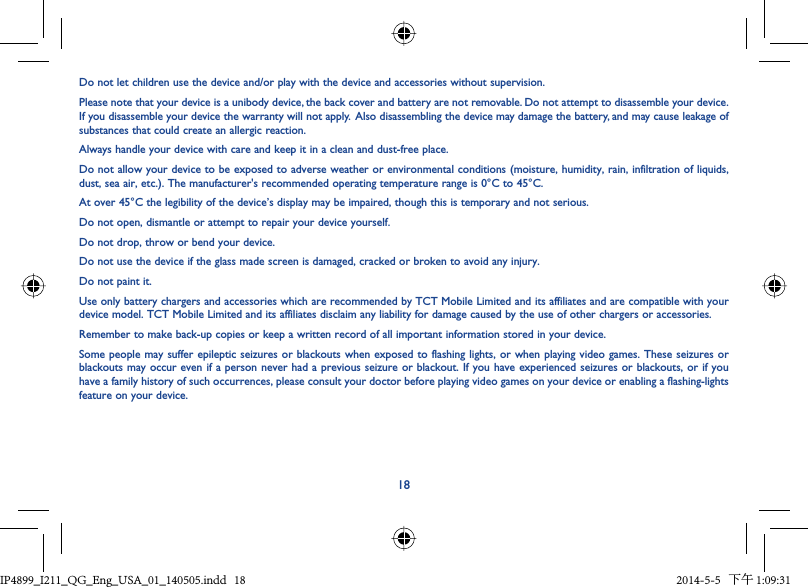 18Do not let children use the device and/or play with the device and accessories without supervision.Please note that your device is a unibody device, the back cover and battery are not removable. Do not attempt to disassemble your device. If you disassemble your device the warranty will not apply.  Also disassembling the device may damage the battery, and may cause leakage of substances that could create an allergic reaction.Always handle your device with care and keep it in a clean and dust-free place.Do not allow your device to be exposed to adverse weather or environmental conditions (moisture, humidity, rain, infiltration of liquids, dust, sea air, etc.). The manufacturer&apos;s recommended operating temperature range is 0°C to 45°C.At over 45°C the legibility of the device’s display may be impaired, though this is temporary and not serious.Do not open, dismantle or attempt to repair your device yourself.Do not drop, throw or bend your device.Do not use the device if the glass made screen is damaged, cracked or broken to avoid any injury.Do not paint it.Use only battery chargers and accessories which are recommended by TCT Mobile Limited and its affiliates and are compatible with your device model. TCT Mobile Limited and its affiliates disclaim any liability for damage caused by the use of other chargers or accessories.Remember to make back-up copies or keep a written record of all important information stored in your device.Some people may suffer epileptic seizures or blackouts when exposed to flashing lights, or when playing video games. These seizures or blackouts may occur even if a person never had a previous seizure or blackout. If you have experienced seizures or blackouts, or if you have a family history of such occurrences, please consult your doctor before playing video games on your device or enabling a flashing-lights feature on your device.IP4899_I211_QG_Eng_USA_01_140505.indd   18IP4899_I211_QG_Eng_USA_01_140505.indd   18 2014-5-5   下午 1:09:312014-5-5   下午 1:09:31
