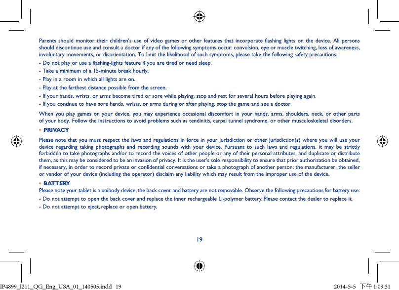 19Parents should monitor their children’s use of video games or other features that incorporate flashing lights on the device. All persons should discontinue use and consult a doctor if any of the following symptoms occur: convulsion, eye or muscle twitching, loss of awareness, involuntary movements, or disorientation. To limit the likelihood of such symptoms, please take the following safety precautions:- Do not play or use a flashing-lights feature if you are tired or need sleep.- Take a minimum of a 15-minute break hourly.- Play in a room in which all lights are on.- Play at the farthest distance possible from the screen.- If your hands, wrists, or arms become tired or sore while playing, stop and rest for several hours before playing again.- If you continue to have sore hands, wrists, or arms during or after playing, stop the game and see a doctor.When you play games on your device, you may experience occasional discomfort in your hands, arms, shoulders, neck, or other parts of your body. Follow the instructions to avoid problems such as tendinitis, carpal tunnel syndrome, or other musculoskeletal disorders.•  PRIVACYPlease note that you must respect the laws and regulations in force in your jurisdiction or other jurisdiction(s) where you will use your device regarding taking photographs and recording sounds with your device. Pursuant to such laws and regulations, it may be strictly forbidden to take photographs and/or to record the voices of other people or any of their personal attributes, and duplicate or distribute them, as this may be considered to be an invasion of privacy. It is the user&apos;s sole responsibility to ensure that prior authorization be obtained, if necessary, in order to record private or confidential conversations or take a photograph of another person; the manufacturer, the seller or vendor of your device (including the operator) disclaim any liability which may result from the improper use of the device.•  BATTERYPlease note your tablet is a unibody device, the back cover and battery are not removable. Observe the following precautions for battery use:- Do not attempt to open the back cover and replace the inner rechargeable Li-polymer battery. Please contact the dealer to replace it.- Do not attempt to eject, replace or open battery.IP4899_I211_QG_Eng_USA_01_140505.indd   19IP4899_I211_QG_Eng_USA_01_140505.indd   19 2014-5-5   下午 1:09:312014-5-5   下午 1:09:31