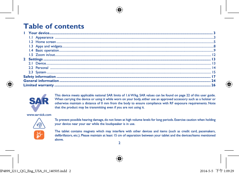 2www.sar-tick.comThis device meets applicable national SAR limits of 1.6 W/kg. SAR values can be found on page 22 of this user guide. When carrying the device or using it while worn on your body, either use an approved accessory such as a holster or otherwise maintain a distance of 0 mm from the body to ensure compliance with RF exposure requirements. Note that the product may be transmitting even if you are not using it. To prevent possible hearing damage, do not listen at high volume levels for long periods. Exercise caution when holding your device near your ear while the loudspeaker is in use.The tablet contains magnets which may interfere with other devices and items (such as credit card, pacemakers, defibrillators, etc.). Please maintain at least 15 cm of separation between your tablet and the devices/items mentioned above.Table of contents1 Your device ................................................................................................................................................................... 31.1 Appearance  ....................................................................................................................................................................................................31.2 Home screen ..................................................................................................................................................................................................51.3  Apps and widgets ...........................................................................................................................................................................................81.4 Basic operation ...............................................................................................................................................................................................91.5 Zoom in/out ................................................................................................................................................................................................. 122 Settings ....................................................................................................................................................................... 132.1 Device ............................................................................................................................................................................................................ 132.2 Personal  ....................................................................................................................................................................................................... 142.3 System ........................................................................................................................................................................................................... 15Safety information .......................................................................................................................................................... 17General information ....................................................................................................................................................... 24Limited warranty ............................................................................................................................................................ 26IP4899_I211_QG_Eng_USA_01_140505.indd   2IP4899_I211_QG_Eng_USA_01_140505.indd   2 2014-5-5   下午 1:09:292014-5-5   下午 1:09:29