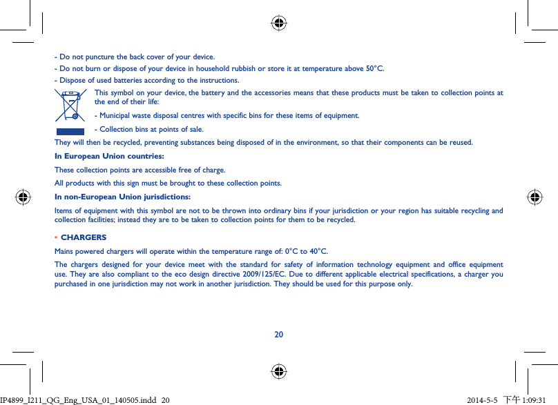 20- Do not puncture the back cover of your device.- Do not burn or dispose of your device in household rubbish or store it at temperature above 50°C.- Dispose of used batteries according to the instructions.This symbol on your device, the battery and the accessories means that these products must be taken to collection points at the end of their life:- Municipal waste disposal centres with specific bins for these items of equipment.- Collection bins at points of sale.They will then be recycled, preventing substances being disposed of in the environment, so that their components can be reused.In European Union countries:These collection points are accessible free of charge.All products with this sign must be brought to these collection points.In non-European Union jurisdictions:Items of equipment with this symbol are not to be thrown into ordinary bins if your jurisdiction or your region has suitable recycling and collection facilities; instead they are to be taken to collection points for them to be recycled.•  CHARGERSMains powered chargers will operate within the temperature range of: 0°C to 40°C.The chargers designed for your device meet with the standard for safety of information technology equipment and office equipment use. They are also compliant to the eco design directive 2009/125/EC. Due to different applicable electrical specifications, a charger you purchased in one jurisdiction may not work in another jurisdiction. They should be used for this purpose only.IP4899_I211_QG_Eng_USA_01_140505.indd   20IP4899_I211_QG_Eng_USA_01_140505.indd   20 2014-5-5   下午 1:09:312014-5-5   下午 1:09:31
