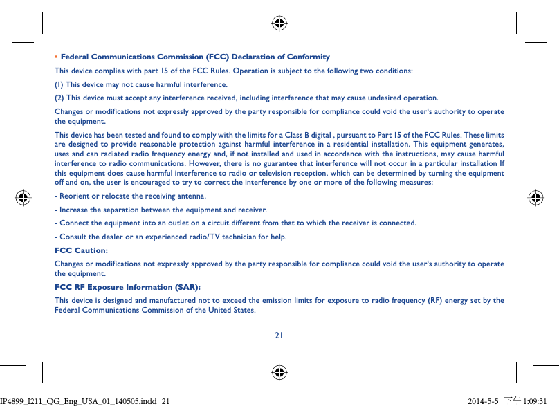 21•  Federal Communications Commission (FCC) Declaration of ConformityThis device complies with part 15 of the FCC Rules. Operation is subject to the following two conditions:(1) This device may not cause harmful interference.(2) This device must accept any interference received, including interference that may cause undesired operation.Changes or modifications not expressly approved by the party responsible for compliance could void the user‘s authority to operate the equipment.This device has been tested and found to comply with the limits for a Class B digital , pursuant to Part 15 of the FCC Rules. These limits are designed to provide reasonable protection against harmful interference in a residential installation. This equipment generates, uses and can radiated radio frequency energy and, if not installed and used in accordance with the instructions, may cause harmful interference to radio communications. However, there is no guarantee that interference will not occur in a particular installation If this equipment does cause harmful interference to radio or television reception, which can be determined by turning the equipment off and on, the user is encouraged to try to correct the interference by one or more of the following measures:- Reorient or relocate the receiving antenna.- Increase the separation between the equipment and receiver.- Connect the equipment into an outlet on a circuit different from that to which the receiver is connected.- Consult the dealer or an experienced radio/TV technician for help.FCC Caution:Changes or modifications not expressly approved by the party responsible for compliance could void the user‘s authority to operate the equipment.FCC RF Exposure Information (SAR):This device is designed and manufactured not to exceed the emission limits for exposure to radio frequency (RF) energy set by the Federal Communications Commission of the United States.IP4899_I211_QG_Eng_USA_01_140505.indd   21IP4899_I211_QG_Eng_USA_01_140505.indd   21 2014-5-5   下午 1:09:312014-5-5   下午 1:09:31