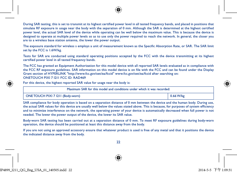 22During SAR testing, this is set to transmit at its highest certified power level in all tested frequency bands, and placed in positions that simulate RF exposure in usage near the body with the separation of 0 mm. Although the SAR is determined at the highest certified power level, the actual SAR level of the device while operating can be well below the maximum value. This is because the device is designed to operate at multiple power levels so as to use only the power required to reach the network. In general, the closer you are to a wireless base station antenna, the lower the power output.The exposure standard for wireless s employs a unit of measurement known as the Specific Absorption Rate, or SAR. The SAR limit set by the FCC is 1.6W/kg.Tests for SAR are conducted using standard operating positions accepted by the FCC with the device transmitting at its highest certified power level in all tested frequency bands.The FCC has granted an Equipment Authorization for this model device with all reported SAR levels evaluated as in compliance with the FCC RF exposure guidelines. SAR information on this model device is on file with the FCC and can be found under the Display Grant section of HYPERLINK &quot;http://www.fcc.gov/oet/ea/fccid&quot; www.fcc.gov/oet/ea/fccid after searching on: ONETOUCH PIXI 7 I211 FCC ID: RAD469For this device, the highest reported SAR value for usage near the body is:Maximum SAR for this model and conditions under which it was recorded:ONE TOUCH PIXI 7 I211 (Body-worn) 0.66 W/kgSAR compliance for body operation is based on a separation distance of 0 mm between the device and the human body. During use, the actual SAR values for this device are usually well below the values stated above. This is because, for purposes of system efficiency and to minimize interference on the network, the operating power of your device is automatically decreased when full power is not needed. The lower the power output of the device, the lower its SAR value.Body-worn SAR testing has been carried out at a separation distance of 0 mm. To meet RF exposure guidelines during body-worn operation, the device should be positioned at least this distance away from the body.If you are not using an approved accessory ensure that whatever product is used is free of any metal and that it positions the device the indicated distance away from the body.IP4899_I211_QG_Eng_USA_01_140505.indd   22IP4899_I211_QG_Eng_USA_01_140505.indd   22 2014-5-5   下午 1:09:312014-5-5   下午 1:09:31