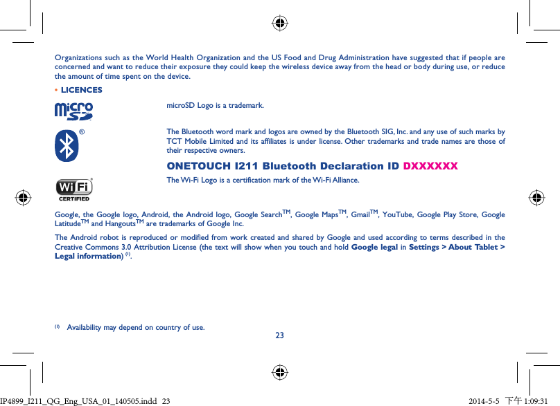 23Organizations such as the World Health Organization and the US Food and Drug Administration have suggested that if people are concerned and want to reduce their exposure they could keep the wireless device away from the head or body during use, or reduce the amount of time spent on the device.•  LICENCESmicroSD Logo is a trademark.The Bluetooth word mark and logos are owned by the Bluetooth SIG, Inc. and any use of such marks by TCT Mobile Limited and its affiliates is under license. Other trademarks and trade names are those of their respective owners.ONETOUCH I211 Bluetooth Declaration ID DXXXXXXThe Wi-Fi Logo is a certification mark of the Wi-Fi Alliance.Google, the Google logo, Android, the Android logo, Google SearchTM, Google MapsTM, GmailTM, YouTube, Google Play Store, Google LatitudeTM and HangoutsTM are trademarks of Google Inc.The Android robot is reproduced or modified from work created and shared by Google and used according to terms described in the Creative Commons 3.0 Attribution License (the text will show when you touch and hold Google legal in Settings &gt; About Tablet &gt; Legal information) (1).(1) Availability may depend on country of use.IP4899_I211_QG_Eng_USA_01_140505.indd   23IP4899_I211_QG_Eng_USA_01_140505.indd   23 2014-5-5   下午 1:09:312014-5-5   下午 1:09:31