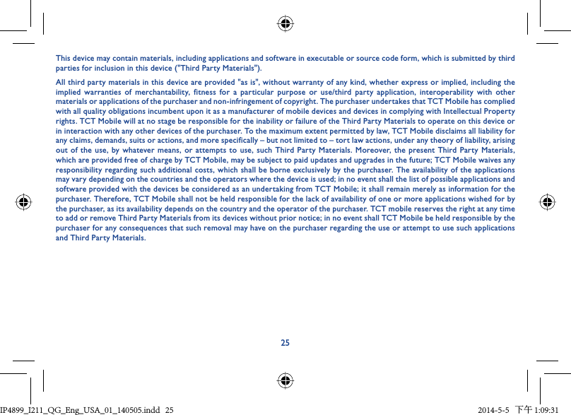 25This device may contain materials, including applications and software in executable or source code form, which is submitted by third parties for inclusion in this device (&quot;Third Party Materials&quot;).All third party materials in this device are provided &quot;as is&quot;, without warranty of any kind, whether express or implied, including the implied warranties of merchantability, fitness for a particular purpose or use/third party application, interoperability with other materials or applications of the purchaser and non-infringement of copyright. The purchaser undertakes that TCT Mobile has complied with all quality obligations incumbent upon it as a manufacturer of mobile devices and devices in complying with Intellectual Property rights. TCT Mobile will at no stage be responsible for the inability or failure of the Third Party Materials to operate on this device or in interaction with any other devices of the purchaser. To the maximum extent permitted by law, TCT Mobile disclaims all liability for any claims, demands, suits or actions, and more specifically – but not limited to – tort law actions, under any theory of liability, arising out of the use, by whatever means, or attempts to use, such Third Party Materials. Moreover, the present Third Party Materials, which are provided free of charge by TCT Mobile, may be subject to paid updates and upgrades in the future; TCT Mobile waives any responsibility regarding such additional costs, which shall be borne exclusively by the purchaser. The availability of the applications may vary depending on the countries and the operators where the device is used; in no event shall the list of possible applications and software provided with the devices be considered as an undertaking from TCT Mobile; it shall remain merely as information for the purchaser. Therefore, TCT Mobile shall not be held responsible for the lack of availability of one or more applications wished for by the purchaser, as its availability depends on the country and the operator of the purchaser. TCT mobile reserves the right at any time to add or remove Third Party Materials from its devices without prior notice; in no event shall TCT Mobile be held responsible by the purchaser for any consequences that such removal may have on the purchaser regarding the use or attempt to use such applications and Third Party Materials.IP4899_I211_QG_Eng_USA_01_140505.indd   25IP4899_I211_QG_Eng_USA_01_140505.indd   25 2014-5-5   下午 1:09:312014-5-5   下午 1:09:31
