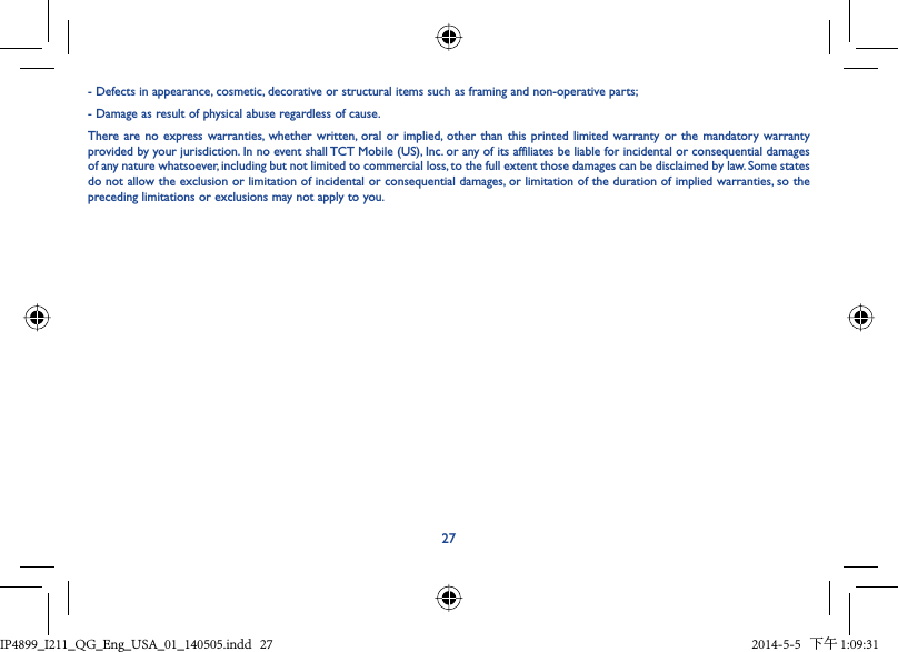 27- Defects in appearance, cosmetic, decorative or structural items such as framing and non-operative parts;- Damage as result of physical abuse regardless of cause.There are no express warranties, whether written, oral or implied, other than this printed limited warranty or the mandatory warranty provided by your jurisdiction. In no event shall TCT Mobile (US), Inc. or any of its affiliates be liable for incidental or consequential damages of any nature whatsoever, including but not limited to commercial loss, to the full extent those damages can be disclaimed by law. Some states do not allow the exclusion or limitation of incidental or consequential damages, or limitation of the duration of implied warranties, so the preceding limitations or exclusions may not apply to you.IP4899_I211_QG_Eng_USA_01_140505.indd   27IP4899_I211_QG_Eng_USA_01_140505.indd   27 2014-5-5   下午 1:09:312014-5-5   下午 1:09:31