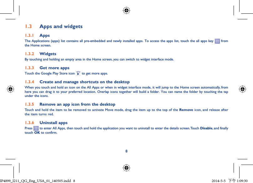 81.3  Apps and widgets1.3.1  AppsThe Applications (apps) list contains all pre-embedded and newly installed apps. To access the apps list, touch the all apps key   from  the Home screen.1.3.2  WidgetsBy touching and holding an empty area in the Home screen, you can switch to widget interface mode.1.3.3  Get more appsTouch the Google Play Store icon   to get more apps.1.3.4  Create and manage shortcuts on the desktopWhen you touch and hold an icon on the All Apps or when in widget interface mode, it will jump to the Home screen automatically, from here you can drag it to your preferred location. Overlap icons together will build a folder. You can name the folder by touching the tap under the icons.1.3.5  Remove an app icon from the desktopTouch and hold the item to be removed to activate Move mode, drag the item up to the top of the Remove icon, and release after the item turns red.1.3.6  Uninstall appsPress   to enter All Apps, then touch and hold the application you want to uninstall to enter the details screen. Touch Disable, and finally touch OK to confirm.IP4899_I211_QG_Eng_USA_01_140505.indd   8IP4899_I211_QG_Eng_USA_01_140505.indd   8 2014-5-5   下午 1:09:302014-5-5   下午 1:09:30