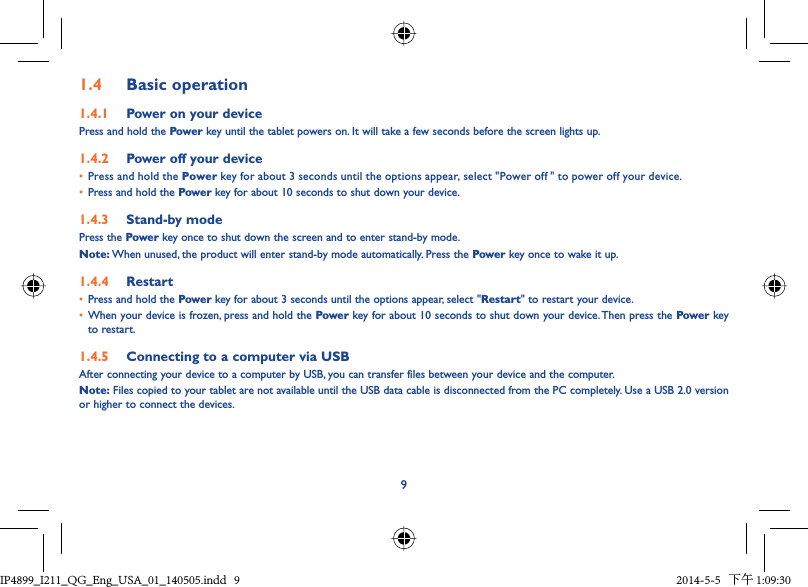 91.4  Basic operation1.4.1  Power on your devicePress and hold the Power key until the tablet powers on. It will take a few seconds before the screen lights up.1.4.2  Power off your device•  Press and hold the Power key for about 3 seconds until the options appear, select &quot;Power off  &quot; to power off your device.•  Press and hold the Power key for about 10 seconds to shut down your device.1.4.3  Stand-by modePress the Power key once to shut down the screen and to enter stand-by mode.Note: When unused, the product will enter stand-by mode automatically. Press the Power key once to wake it up.1.4.4  Restart•  Press and hold the Power key for about 3 seconds until the options appear, select &quot;Restart&quot; to restart your device.•  When your device is frozen, press and hold the Power key for about 10 seconds to shut down your device. Then press the Power key to restart.1.4.5  Connecting to a computer via USBAfter connecting your device to a computer by USB, you can transfer files between your device and the computer.Note: Files copied to your tablet are not available until the USB data cable is disconnected from the PC completely. Use a USB 2.0 version or higher to connect the devices.IP4899_I211_QG_Eng_USA_01_140505.indd   9IP4899_I211_QG_Eng_USA_01_140505.indd   9 2014-5-5   下午 1:09:302014-5-5   下午 1:09:30