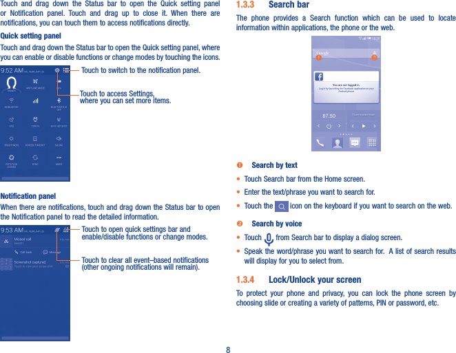 8Touch  and  drag  down  the  Status  bar  to  open  the  Quick  setting  panel or  Notification  panel.  Touch  and  drag  up  to  close  it.  When  there  are notifications, you can touch them to access notifications directly.Quick setting panelTouch and drag down the Status bar to open the Quick setting panel, where you can enable or disable functions or change modes by touching the icons.Touch to switch to the notification panel.Touch to access Settings, where you can set more items.Notification panelWhen there are notifications, touch and drag down the Status bar to open the Notification panel to read the detailed information.Touch to open quick settings bar and enable/disable functions or change modes.Touch to clear all event–based notifications (other ongoing notifications will remain).1�3�3  Search barThe  phone  provides  a  Search  function  which  can  be  used  to  locate information within applications, the phone or the web.  Search by text•  Touch Search bar from the Home screen. • Enter the text/phrase you want to search for.• Touch the   icon on the keyboard if you want to search on the web. Search by voice• Touch   from Search bar to display a dialog screen.• Speak the word/phrase you want to search for.  A list of search results will display for you to select from. 1�3�4  Lock/Unlock your screenTo  protect  your  phone  and  privacy,  you  can  lock  the  phone  screen  by choosing slide or creating a variety of patterns, PIN or password, etc.