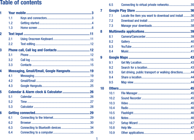 1Table of contents1  Your mobile ��������������������������������������������������������������������������31.1  Keys and connectors ........................................................31.2  Getting started .................................................................41.3  Home screen ...................................................................62  Text input ���������������������������������������������������������������������������112.1  Using Onscreen Keyboard ..............................................112.2  Text editing ....................................................................123   Phone call, Call log and Contacts �������������������������������������123.1  Phone ............................................................................123.2  Call log ..........................................................................153.3  Contacts ........................................................................154   Messaging, Gmail/Email, Google Hangouts ����������������������194.1  Messaging .....................................................................194.2  Gmail/Email ...................................................................224.3  Google Hangouts ............................................................255   Calendar &amp; Alarm clock &amp; Calculator �������������������������������265.1  Calendar ........................................................................265.2  Time ..............................................................................275.3  Calculator ......................................................................286  Getting connected��������������������������������������������������������������296.1  Connecting to the Internet ..............................................296.2  Browser .........................................................................306.3  Connecting to Bluetooth devices ....................................346.4  Connecting to a computer ..............................................356.5  Connecting to virtual private networks ...........................357  Google Play Store ��������������������������������������������������������������367.1  Locate the item you want to download and install .........367.2  Download and install .....................................................377.3  Manage your downloads ................................................388  Multimedia applications ����������������������������������������������������398.1  Camera/Camcorder ........................................................398.2  Gallery ...........................................................................408.3  YouTube .........................................................................418.4  Music .............................................................................419  Google Maps ����������������������������������������������������������������������439.1  Get My Location .............................................................439.2  Search for a location ......................................................439.3  Get driving, public transport or walking directions..........449.4  Share a location .............................................................449.5  Map view .......................................................................4410  Others ���������������������������������������������������������������������������������4510.1  File Manager ..................................................................4510.2  Sound Recorder .............................................................4510.3  Video .............................................................................4510.4  Radio .............................................................................4610.5  Flashlight .......................................................................4610.6  Notes .............................................................................4610.7  Setup Wizard .................................................................4710.8  Help Me .........................................................................4710.9  Other applications ..........................................................47