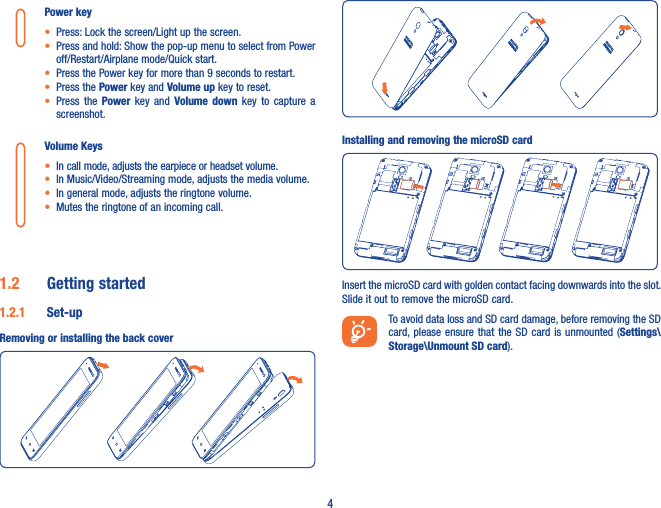 4Power key• Press: Lock the screen/Light up the screen.• Press and hold: Show the pop-up menu to select from Power off/Restart/Airplane mode/Quick start.• Press the Power key for more than 9 seconds to restart.• Press the Power key and Volume up key to reset.• Press  the  Power  key  and  Volume  down  key  to  capture  a screenshot.Volume Keys • In call mode, adjusts the earpiece or headset volume.• In Music/Video/Streaming mode, adjusts the media volume.• In general mode, adjusts the ringtone volume.• Mutes the ringtone of an incoming call.1�2  Getting started1�2�1  Set-upRemoving or installing the back coverInstalling and removing the microSD cardInsert the microSD card with golden contact facing downwards into the slot. Slide it out to remove the microSD card.To avoid data loss and SD card damage, before removing the SD card, please ensure that the  SD  card  is unmounted (Settings\Storage\Unmount SD card).