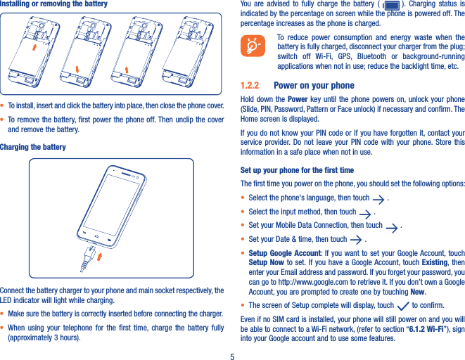 5Installing or removing the battery• To install, insert and click the battery into place, then close the phone cover.• To remove the battery, first power the phone off. Then unclip the cover and remove the battery.Charging the batteryConnect the battery charger to your phone and main socket respectively, the LED indicator will light while charging.• Make sure the battery is correctly inserted before connecting the charger.• When  using  your  telephone  for  the  first  time,  charge  the  battery fully (approximately 3 hours).You  are  advised  to  fully  charge  the  battery (    ).  Charging  status  is indicated by the percentage on screen while the phone is powered off. The percentage increases as the phone is charged.To  reduce  power  consumption  and  energy  waste  when  the battery is fully charged, disconnect your charger from the plug; switch  off  Wi-Fi,  GPS,  Bluetooth  or  background-running applications when not in use; reduce the backlight time, etc.1�2�2  Power on your phoneHold down the Power key until the phone powers  on, unlock your phone (Slide, PIN, Password, Pattern or Face unlock) if necessary and confirm. The Home screen is displayed.If you do not know your PIN code or if you have forgotten it, contact your service  provider. Do  not  leave  your PIN  code with  your phone. Store  this information in a safe place when not in use.Set up your phone for the first timeThe first time you power on the phone, you should set the following options:• Select the phone&apos;s language, then touch   .• Select the input method, then touch   .• Set your Mobile Data Connection, then touch   .• Set your Date &amp; time, then touch   .• Setup Google Account: If you want to set your Google Account, touch Setup Now to set. If you have a Google Account, touch Existing, then enter your Email address and password. If you forget your password, you can go to http://www.google.com to retrieve it. If you don’t own a Google Account, you are prompted to create one by touching New. • The screen of Setup complete will display, touch   to confirm.Even if no SIM card is installed, your phone will still power on and you will be able to connect to a Wi-Fi network, (refer to section “6�1�2 Wi-Fi”), sign into your Google account and to use some features.
