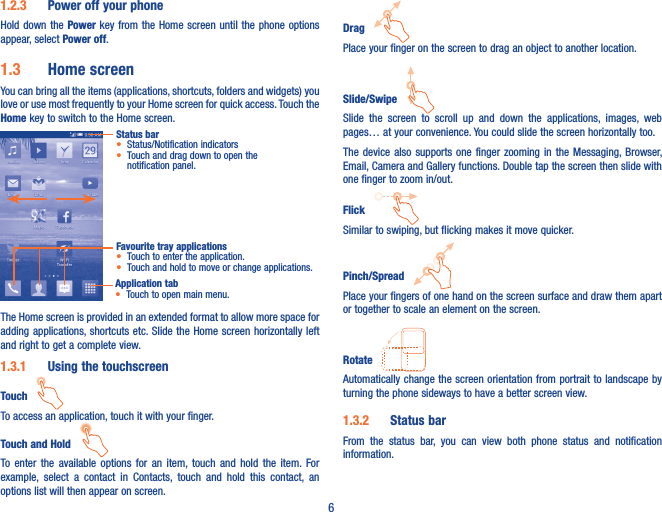 61�2�3  Power off your phoneHold down the Power key from the Home screen until the phone options appear, select Power off.1�3  Home screenYou can bring all the items (applications, shortcuts, folders and widgets) you love or use most frequently to your Home screen for quick access. Touch the Home key to switch to the Home screen.Status bar• Status/Notification indicators • Touch and drag down to open the notification panel.Favourite tray applications• Touch to enter the application.• Touch and hold to move or change applications.Application tab• Touch to open main menu.The Home screen is provided in an extended format to allow more space for adding applications, shortcuts etc. Slide the Home screen  horizontally  left and right to get a complete view. 1�3�1  Using the touchscreenTouch   To access an application, touch it with your finger.Touch and Hold   To  enter  the  available  options  for  an  item,  touch  and  hold  the  item.  For example,  select  a  contact  in  Contacts,  touch  and  hold  this  contact,  an options list will then appear on screen.Drag   Place your finger on the screen to drag an object to another location.Slide/Swipe   Slide  the  screen  to  scroll  up  and  down  the  applications,  images,  web pages… at your convenience. You could slide the screen horizontally too.The device  also  supports one  finger  zooming in  the Messaging, Browser, Email, Camera and Gallery functions. Double tap the screen then slide with one finger to zoom in/out.Flick   Similar to swiping, but flicking makes it move quicker.Pinch/Spread   Place your fingers of one hand on the screen surface and draw them apart or together to scale an element on the screen.Rotate   Automatically change the screen orientation from portrait to landscape by turning the phone sideways to have a better screen view.1�3�2  Status barFrom  the  status  bar,  you  can  view  both  phone  status  and  notification information.  