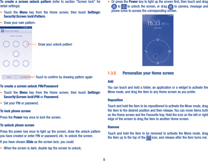 9To  create  a  screen  unlock  pattern  (refer  to  section  &quot;Screen  lock&quot;  for detail settings)• Touch  the  Menu  key  from  the  Home  screen,  then  touch  Settings\Security\Screen lock\Pattern.• Draw your own pattern.Draw your unlock pattern Touch to confirm by drawing pattern againTo create a screen unlock PIN/Password• Touch  the  Menu  key  from  the  Home  screen,  then  touch  Settings\Security\Screen lock\PIN or Password�• Set your PIN or password.To lock phone screenPress the Power key once to lock the screen.To unlock phone screenPress the power key once to light up the screen, draw the unlock pattern you have created or enter PIN or password, etc. to unlock the screen. If you have chosen Slide as the screen lock, you could: • When the screen is dark, double tap the screen to unlock;• Or press the Power key to light up the srceen first, then touch and drag  to   to unlock the screen, or drag   to camera, message and phone icons to access the corresponding screen.1�3�5  Personalize your Home screenAddYou can touch and hold a folder, an application or a widget to activate the Move mode, and drag the item to any Home screen as you prefer.RepositionTouch and hold the item to be repositioned to activate the Move mode, drag the item to the desired position and then release. You can move items both on the Home screen and the Favourite tray. Hold the icon on the left or right edge of the screen to drag the item to another Home screen.RemoveTouch and  hold the item  to be removed to  activate the Move  mode, drag the item up to the top of the   icon, and release after the item turns red.