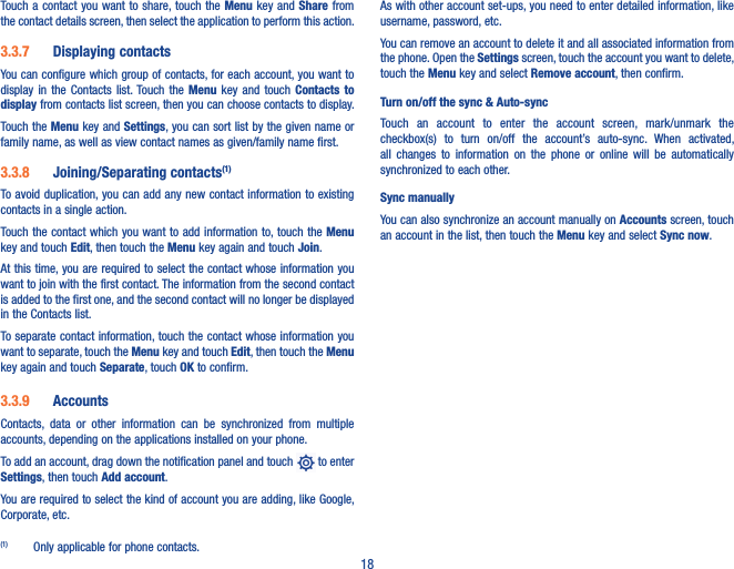 18Touch a  contact you  want to share, touch the Menu key and  Share from the contact details screen, then select the application to perform this action. 3�3�7  Displaying contactsYou can configure which group of contacts, for each account, you want to display  in  the  Contacts  list. Touch the  Menu  key  and touch  Contacts  to display from contacts list screen, then you can choose contacts to display.Touch the Menu key and Settings, you can sort list by the given name or family name, as well as view contact names as given/family name first.3�3�8  Joining/Separating contacts(1)To avoid duplication, you can add any new contact information to existing contacts in a single action. Touch the contact which you want  to add information to, touch the Menu key and touch Edit, then touch the Menu key again and touch Join. At this time, you are required to select the contact whose information you want to join with the first contact. The information from the second contact is added to the first one, and the second contact will no longer be displayed in the Contacts list.To separate contact information, touch the contact whose information you want to separate, touch the Menu key and touch Edit, then touch the Menu key again and touch Separate, touch OK to confirm.3�3�9  AccountsContacts,  data  or  other  information  can  be  synchronized  from  multiple accounts, depending on the applications installed on your phone.To add an account, drag down the notification panel and touch   to enter Settings, then touch Add account.You are required to select the kind of account you are adding, like Google, Corporate, etc.(1)  Only applicable for phone contacts.As with other account set-ups, you need to enter detailed information, like username, password, etc.You can remove an account to delete it and all associated information from the phone. Open the Settings screen, touch the account you want to delete, touch the Menu key and select Remove account, then confirm.Turn on/off the sync &amp; Auto-syncTouch  an  account  to  enter  the  account  screen,  mark/unmark  the checkbox(s)  to  turn  on/off  the  account’s  auto-sync.  When  activated, all  changes  to  information  on  the  phone  or  online  will  be  automatically synchronized to each other.Sync manuallyYou can also synchronize an account manually on Accounts screen, touch an account in the list, then touch the Menu key and select Sync now.