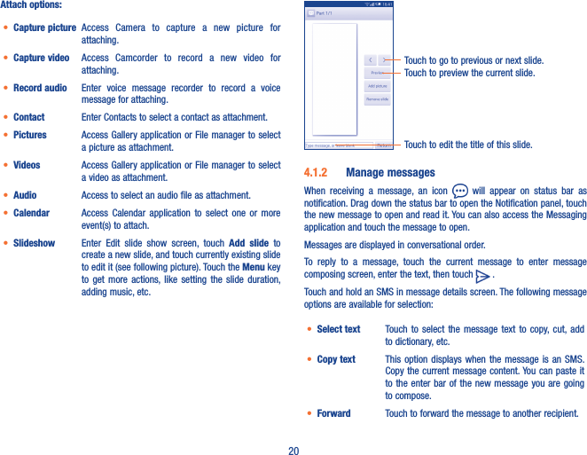 20Attach options:• Capture picture Access  Camera  to  capture  a  new  picture  for attaching.• Capture video Access  Camcorder  to  record  a  new  video  for attaching.• Record audio  Enter  voice  message  recorder  to  record  a  voice message for attaching.• Contact Enter Contacts to select a contact as attachment.• Pictures Access Gallery application or File manager to select a picture as attachment.• Videos Access Gallery application or File manager to select a video as attachment.• Audio Access to select an audio file as attachment.• Calendar Access  Calendar  application  to  select  one  or  more event(s) to attach.• Slideshow Enter  Edit  slide  show  screen,  touch  Add  slide  to create a new slide, and touch currently existing slide to edit it (see following picture). Touch the Menu key to  get  more  actions, like  setting  the  slide  duration, adding music, etc.Touch to preview the current slide.Touch to go to previous or next slide.Touch to edit the title of this slide.4�1�2  Manage messagesWhen  receiving  a  message,  an  icon    will  appear  on  status  bar  as notification. Drag down the status bar to open the Notification panel, touch the new message to open and read it. You can also access the Messaging application and touch the message to open. Messages are displayed in conversational order.To  reply  to  a  message,  touch  the  current  message  to  enter  message composing screen, enter the text, then touch   .                                 Touch and hold an SMS in message details screen. The following message options are available for selection:• Select text Touch  to  select  the  message  text  to  copy,  cut, add to dictionary, etc.• Copy text This option displays when the message  is  an  SMS. Copy the current message content. You can paste  it to the  enter bar  of the new  message you are  going to compose.• Forward Touch to forward the message to another recipient.