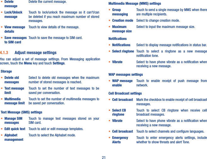 21• Delete messageDelete the current message.• Lock/Unlock messageTouch  to  lock/unlock  the  message  so  it  can&apos;t/can be deleted if  you reach maximum number of  stored messages. • View message detailsTouch to view details of the message.• Save messages to SIM cardTouch to save the message to SIM card.4�1�3  Adjust message settingsYou  can  adjust  a  set  of  message  settings.  From  Messaging  application screen, touch the Menu key and touch Settings. Storage• Delete old messagesSelect  to  delete  old  messages  when  the  maximum number of stored messages is reached. • Text message limitTouch  to  set  the  number  of  text  messages  to  be saved per conversation.• Multimedia message limitTouch to set the number of multimedia messages to be saved per conversation.Text Message (SMS) settings• Manage SIM messagesTouch  to  manage  text  messages  stored  on  your SIM card.• Edit quick text Touch to add or edit message templates.• Alphabet managementTouch to select the Alphabet mode.Multimedia Message (MMS) settings• Group messagingTouch to send a single message by MMS when there are multiple recipients.• Creation mode Select to change creation mode.• Maximum message sizeSelect to input the maximum message size.Notifications• Notifications Select to display message notifications in status bar.• Select ringtone Touch  to  select  a  ringtone  as  a  new  message notification tone.• Vibrate Select to have phone vibrate as  a notification when receiving a new message.WAP messages settings• WAP message enableTouch  to  enable  receipt  of  push  message  from network.Cell Broadcast settings• Cell broadcast Mark the checkbox to enable receipt of cell broadcast messages.• Select CB ringtoneTouch  to  select  CB  ringtone  when  receive  cell broadcast messages.• Vibrate  Select to  have phone vibrate  as a notification  when receiving a new message.• Cell broadcast Touch to select channels and configure languages.• Emergency AlertsTouch  to  enter  emergency  alerts  settings,  include whether to show threats and alert Tone.