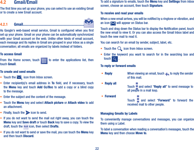 224�2  Gmail/EmailThe first time you set up your phone, you can select to use an existing Gmail or to create a new Email account. 4�2�1  Gmail����������������������������������������������������������������As Google&apos;s  web-based email service, Gmail is  configured when you first set up your phone. Gmail on your phone can be automatically synchronized with your Gmail account on the web. Unlike other kinds of email account, each message and its replies in Gmail are grouped in your inbox as a single conversation; all emails are organized by labels instead of folders.To access GmailFrom  the  Home  screen,  touch    to  enter  the  applications  list,  then touch Gmail.To create and send emails• Touch the   icon from Inbox screen.• Enter  recipient(s)’s  email  address  in  To  field,  and  if  necessary,  touch the  Menu  key  and  touch  Add Cc/Bcc  to  add  a  copy  or  a  blind  copy to the message.• Enter the subject and the content of the message.• Touch the Menu key and select Attach picture or Attach video to add an attachment.• Finally, touch the   icon to send. • If you  do  not want to  send  the mail out right  away, you can  touch  the Menu key and Save draft or touch Back key to save a copy. To view the draft, touch the   icon, then select Drafts.• If you do not want to send or save the mail, you can touch the Menu key   and then touch Discard.To add a signature to emails, touch the Menu key and Settings from inbox screen, choose an account, then touch Signature.To receive and read your emails When a new email arrives, you will be notified by a ringtone or vibration, and an icon   will appear on Status bar. Touch and drag down the Status bar to display the Notification panel, touch the new email to view it. Or you can also access the Gmail Inbox label and touch the new mail to read it.You can search for an email by sender, subject, label, etc.• Touch the   icon from Inbox screen.• Enter  the  keyword  you  want  to  search  for  in  the  searching  box  and touch   .  To reply or forward emails• Reply When viewing an email, touch   to reply the sender of this mail.• Reply all Touch   and select “Reply all” to send message to all people in a mail loop.• ForwardTouch    and  select  “Forward”  to  forward  the received mail to other people.Managing Gmails by LabelsTo  conveniently  manage conversations  and  messages, you  can  organize them using a Label.To label a conversation when reading a conversation’s messages, touch the Menu key and then choose Move to.