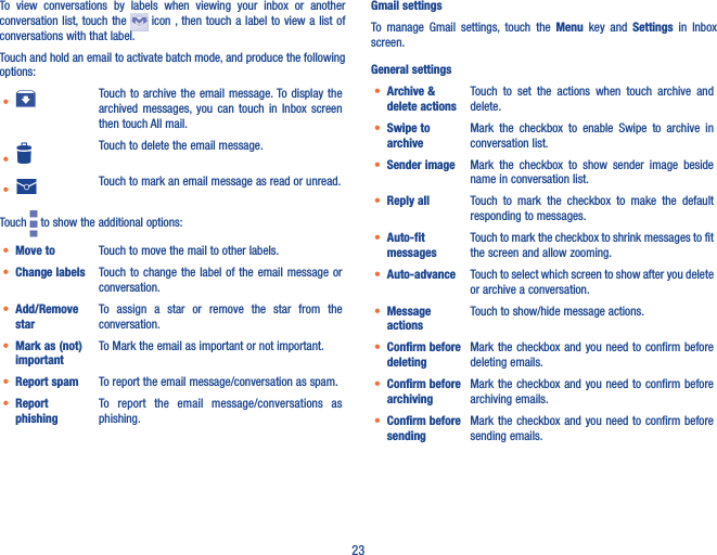 23To  view  conversations  by  labels  when  viewing  your  inbox  or  another conversation list,  touch the    icon , then touch  a label to view a  list of conversations with that label.Touch and hold an email to activate batch mode, and produce the following options:• Touch to  archive  the  email message. To display the archived  messages,  you  can  touch  in  Inbox  screen then touch All mail.•Touch to delete the email message.• Touch to mark an email message as read or unread. Touch   to show the additional options:• Move to  Touch to move the mail to other labels.• Change labels Touch to change the  label  of  the email message or conversation.• Add/Remove starTo  assign  a  star  or  remove  the  star  from  the conversation.• Mark as (not) importantTo Mark the email as important or not important.• Report spam To report the email message/conversation as spam.• Report phishingTo  report  the  email  message/conversations  as   phishing.Gmail settingsTo  manage  Gmail  settings,  touch  the  Menu  key  and  Settings  in  Inbox screen.General settings• Archive &amp; delete actionsTouch  to  set  the  actions  when  touch  archive  and delete. • Swipe to archiveMark  the  checkbox  to  enable  Swipe  to  archive  in conversation list.• Sender image Mark  the  checkbox  to  show  sender  image  beside name in conversation list.• Reply all Touch  to  mark  the  checkbox  to  make  the  default responding to messages.• Auto-fit messagesTouch to mark the checkbox to shrink messages to fit the screen and allow zooming. • Auto-advance Touch to select which screen to show after you delete or archive a conversation.• Message actionsTouch to show/hide message actions.• Confirm before deletingMark the  checkbox and  you need to  confirm before deleting emails.• Confirm before archivingMark the  checkbox and  you need to  confirm before archiving emails.• Confirm before sendingMark the  checkbox and  you need to  confirm before sending emails.