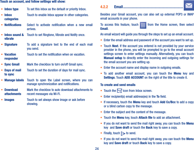 24Touch an account, and follow settings will show:• Inbox type To set this inbox as the default or priority Inbox.• Inbox categoriesTouch to enable Inbox appear in other categories. • Notifications Select  to  activate  notification  when  a  new  email arrives.• Inbox sound &amp; vibrateTouch to set Ringtone, Vibrate and Notify once.• Signature To  add  a  signature  text  to  the  end  of  each  mail you send.• Vacation responderTouch to set the notification when on vacation.• Sync Gmail Mark the checkbox to turn on/off Gmail sync.• Days of mail to syncTouch to set the duration of days for mail sync.• Manage labels Touch  to  open  the  Label  screen,  where  you  can manage synchronization and notifications.• Download attachmentsMark the checkbox to auto download attachments to recent messages via Wi-Fi.• Images Touch to set always show image or ask before showing.4�2�2  Email ���������������������������������������������������������������Besides your  Gmail  account, you can  also  set  up  external  POP3  or IMAP email accounts in your phone.To  access  this  feature,  touch    from  the  Home  screen,  then  select Email.An email wizard will guide you through the steps to set up an email account.• Enter the email address and password of the account you want to set up.• Touch Next. If the account you entered  is not provided by your service provider in the phone, you will be prompted to go to the email account settings screen  to  enter settings manually. Alternatively, you can  touch Manual setup  to directly  enter the incoming  and outgoing  settings for the email account you are setting up.• Enter the account name and display name in outgoing emails.• To  add  another  email  account,  you  can  touch  the  Menu  key  and Settings. Touch ADD ACCOUNT on the right of the title to create it.To create and send emails• Touch the   icon from Inbox screen.• Enter recipient(s) email address(es) in the To field.• If necessary, touch the Menu key and touch Add Cc/Bcc to add a copy or a blind carbon copy to the message.• Enter the subject and the content of the message.• Touch the Menu key, touch Attach file to add an attachment.• If you do not want to send the mail right away, you can touch the Menu key  and Save draft or touch the Back key to save a copy. • Finally, touch   to send.• If you do not want to send the mail right away, you can touch the Menu key and Save draft or touch Back key to save a copy.