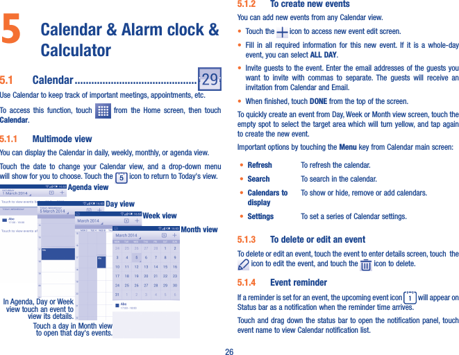 265   Calendar &amp; Alarm clock &amp; Calculator 5�1  Calendar ��������������������������������������������Use Calendar to keep track of important meetings, appointments, etc.To  access  this  function,  touch    from  the  Home  screen,  then  touch Calendar.5�1�1  Multimode viewYou can display the Calendar in daily, weekly, monthly, or agenda view. Touch  the  date  to  change  your  Calendar  view,  and  a  drop-down  menu will show for you to choose. Touch the   icon to return to Today&apos;s view.In Agenda, Day or Week view touch an event to view its details.Touch a day in Month view to open that day&apos;s events.Agenda viewDay viewWeek viewMonth view5�1�2  To create new eventsYou can add new events from any Calendar view. • Touch the   icon to access new event edit screen.• Fill  in  all  required  information  for  this  new  event.  If  it  is  a  whole-day event, you can select ALL DAY.• Invite guests to the event. Enter the email addresses of the guests you want  to  invite  with  commas  to  separate.  The  guests  will  receive  an invitation from Calendar and Email.• When finished, touch DONE from the top of the screen.To quickly create an event from Day, Week or Month view screen, touch the empty spot to select the target area which will turn yellow, and tap again to create the new event.Important options by touching the Menu key from Calendar main screen:• Refresh To refresh the calendar.• Search To search in the calendar.• Calendars to displayTo show or hide, remove or add calendars.• Settings To set a series of Calendar settings.5�1�3  To delete or edit an eventTo delete or edit an event, touch the event to enter details screen, touch  the  icon to edit the event, and touch the   icon to delete.5�1�4  Event reminderIf a reminder is set for an event, the upcoming event icon   will appear on Status bar as a notification when the reminder time arrives. Touch and drag down the status bar to open the notification  panel, touch event name to view Calendar notification list.