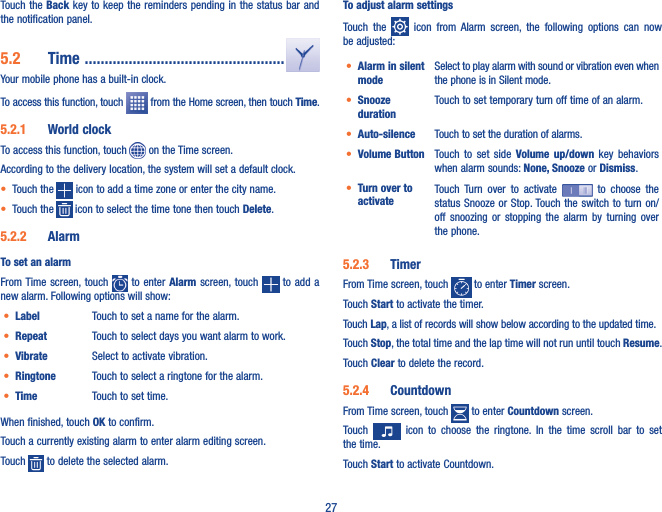 27Touch the Back  key to keep the reminders  pending in the status bar and the notification panel.5�2  Time  ��������������������������������������������������Your mobile phone has a built-in clock.To access this function, touch   from the Home screen, then touch Time.5�2�1  World clockTo access this function, touch   on the Time screen.According to the delivery location, the system will set a default clock.• Touch the   icon to add a time zone or enter the city name.• Touch the   icon to select the time tone then touch Delete.5�2�2  AlarmTo set an alarmFrom Time screen, touch    to enter Alarm  screen, touch   to  add a new alarm. Following options will show:• Label Touch to set a name for the alarm.• Repeat Touch to select days you want alarm to work.• Vibrate Select to activate vibration.• Ringtone Touch to select a ringtone for the alarm.• Time Touch to set time.When finished, touch OK to confirm.Touch a currently existing alarm to enter alarm editing screen.Touch   to delete the selected alarm.To adjust alarm settingsTouch  the    icon  from  Alarm  screen,  the  following  options  can  now be adjusted:• Alarm in silent modeSelect to play alarm with sound or vibration even when the phone is in Silent mode.• Snooze durationTouch to set temporary turn off time of an alarm.• Auto-silence Touch to set the duration of alarms.• Volume Button  Touch  to  set side  Volume  up/down  key  behaviors when alarm sounds: None, Snooze or Dismiss.• Turn over to activateTouch  Turn  over  to  activate    to  choose  the status Snooze  or Stop. Touch the switch to  turn on/off  snoozing  or  stopping  the  alarm  by  turning  over the phone.5�2�3  TimerFrom Time screen, touch   to enter Timer screen.Touch Start to activate the timer.Touch Lap, a list of records will show below according to the updated time.Touch Stop, the total time and the lap time will not run until touch Resume. Touch Clear to delete the record.5�2�4  CountdownFrom Time screen, touch   to enter Countdown screen.Touch    icon  to  choose  the  ringtone.  In  the  time  scroll  bar  to  set the time.Touch Start to activate Countdown.