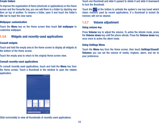 10Create foldersTo improve the organization of items (shortcuts or applications) on the Home screen and the Favourite tray, you can add them to a folder by stacking one item on  top of  another. To rename a folder, open it and touch  the folder’s title bar to input the new name.Wallpaper customizationTouch  the  Menu  key  on  the  Home  screen  then  touch  Set wallpaper  to customize wallpaper.1�3�6  Widgets and recently-used applicationsConsult widgetsTouch and hold the empty area in the Home screen to display all widgets at the bottom of the Home screen.Touch the empty area to return to the original Home screen view.Consult recently-used applicationsTo consult recently-used applications, touch and hold the Menu key  from the  Home  screen. Touch  a  thumbnail  in  the  window  to  open  the  related application.Slide horizontally to view all thumbnails of recently-used applications.Touch one thumbnail and slide it upward to delete it and slide it downward to lock the thumbnail.Touch the   at the bottom to activate the system&apos;s one key boost which clears  memory  used  by  recent  applications.  If  a  thumbnail  is  locked  its memory will not be cleared. 1�3�7  Volume adjustmentUsing volume keyPress Volume key to adjust the volume. To active the vibrate mode, press the Volume down key until the phone vibrate. Press the Volume down key once more to active the silent mode.Using Settings Menu  Touch the Menu key from the Home screen, then touch Settings\Sound\Volumes  you  can  set  the  volume  of  media,  ringtone,  alarm,  and  etc  to your preference.