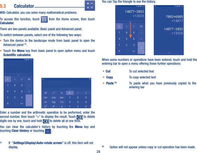 285�3  Calculator ������������������������������������������With Calculator, you can solve many mathematical problems.To  access  this  function,  touch    from  the  Home  screen,  then  touch Calculator.There are two panels available: Basic panel and Advanced panel. To switch between panels, select one of the following two ways:• Turn  the  device  to  the  landscape  mode  from  basic  panel  to  open  the Advanced panel (1). • Touch the  Menu key  from basic panel to open  option menu  and touch Scientific calculator�         Enter  a  number  and  the  arithmetic  operation  to  be  performed, enter  the second number, then touch “=” to display the result. Touch   to delete digits one by one, touch and hold   to delete all at one time. You  can  clear  the  calculator&apos;s  history  by  touching  the  Menu  key  and touching Clear history or touching   .(1)  If  &quot;Settings\Display\Auto-rotate screen” is off, this item will not display.You can Tap the triangle to see the history.When some numbers or operations have been entered, touch and hold the entering bar to open a menu offering these further operations:(2)• Cut  To cut selected text• Copy  To copy selected text• Paste (1) To  paste  what  you  have  previously  copied  to  the entering bar(2)  Option will not appear unless copy or cut operation has been made.