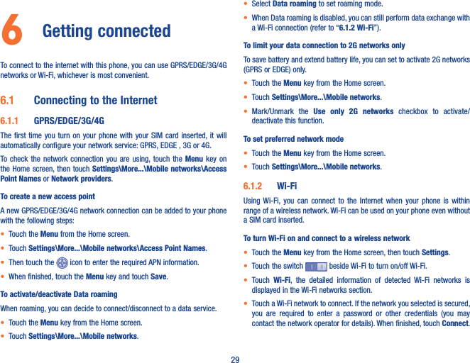 296  Getting connected To connect to the internet with this phone, you can use GPRS/EDGE/3G/4G networks or Wi-Fi, whichever is most convenient.6�1  Connecting to the Internet6�1�1  GPRS/EDGE/3G/4GThe first  time you turn  on your phone  with your SIM  card inserted, it will automatically configure your network service: GPRS, EDGE , 3G or 4G. To check the  network  connection  you  are  using, touch  the  Menu key on the Home screen, then  touch Settings\More���\Mobile  networks\Access Point Names or Network providers.To create a new access pointA new GPRS/EDGE/3G/4G network connection can be added to your phone with the following steps:• Touch the Menu from the Home screen.• Touch Settings\More���\Mobile networks\Access Point Names.• Then touch the   icon to enter the required APN information. • When finished, touch the Menu key and touch Save.  To activate/deactivate Data roamingWhen roaming, you can decide to connect/disconnect to a data service. • Touch the Menu key from the Home screen. • Touch Settings\More���\Mobile networks.• Select Data roaming to set roaming mode.• When Data roaming is disabled, you can still perform data exchange with a Wi-Fi connection (refer to “6�1�2 Wi-Fi”).To limit your data connection to 2G networks onlyTo save battery and extend battery life, you can set to activate 2G networks (GPRS or EDGE) only.• Touch the Menu key from the Home screen. • Touch Settings\More���\Mobile networks.• Mark/Unmark  the  Use  only  2G  networks  checkbox  to  activate/deactivate this function.To set preferred network mode• Touch the Menu key from the Home screen. • Touch Settings\More���\Mobile networks.6�1�2  Wi-FiUsing Wi-Fi,  you  can  connect  to  the  Internet  when  your  phone  is  within range of a wireless network. Wi-Fi can be used on your phone even without a SIM card inserted.To turn Wi-Fi on and connect to a wireless network• Touch the Menu key from the Home screen, then touch Settings.• Touch the switch   beside Wi-Fi to turn on/off Wi-Fi.• Touch  Wi-Fi,  the  detailed  information  of  detected  Wi-Fi  networks  is displayed in the Wi-Fi networks section.• Touch a Wi-Fi network to connect. If the network you selected is secured, you  are  required  to  enter  a  password  or  other  credentials  (you  may contact the network operator for details). When finished, touch Connect. 