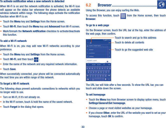 30To activate notification when a new network is detectedWhen Wi-Fi is on and the network  notification is activated, the Wi-Fi icon will  appear  on  the  status  bar  whenever  the  phone  detects  an  available wireless network within range. The following steps activate the notification function when Wi-Fi is on:• Touch the Menu key and Settings from the Home screen. • Touch Wi-Fi, then touch the Menu key and Advanced from Wi-Fi screen.• Mark/Unmark the Network notification checkbox to activate/deactivate this function. To add a Wi-Fi networkWhen  Wi-Fi  is  on,  you  may  add  new  Wi-Fi  networks  according  to  your preference. • Touch the Menu key and Settings from the Home screen. • Touch Wi-Fi, and then touch   .• Enter the name of the network and any required network information.• Touch Save.When successfully connected, your phone will be connected automatically the next time you are within range of this network.To forget a Wi-Fi networkThe following steps prevent automatic connections to networks which you no longer wish to use.• Turn on Wi-Fi, if it’s not already on.• In the Wi-Fi screen, touch &amp; hold the name of the saved network.• Touch Forget in the dialog that opens.6�2  Browser ���������������������������������������������Using the Browser, you can enjoy surfing the Web.To  access  this  function,  touch    from  the  Home  screen,  then  touch Browser.To go to a web pageOn the Browser screen, touch the URL bar at the top, enter the address of the web page, then confirm.Touch to delete all contentsTouch to search and go to this addressTouch to go the suggested web siteThe URL bar will hide after a few seconds. To show the URL bar, you can touch and slide down the screen.To set homepage• Touch the Menu key from Browser screen to display option menu, touch Settings\General\Set homepage.• Choose a page or most visited websites as your homepage.• If you choose Other, enter the URL of the website you want to set as your homepage, touch OK to confirm.