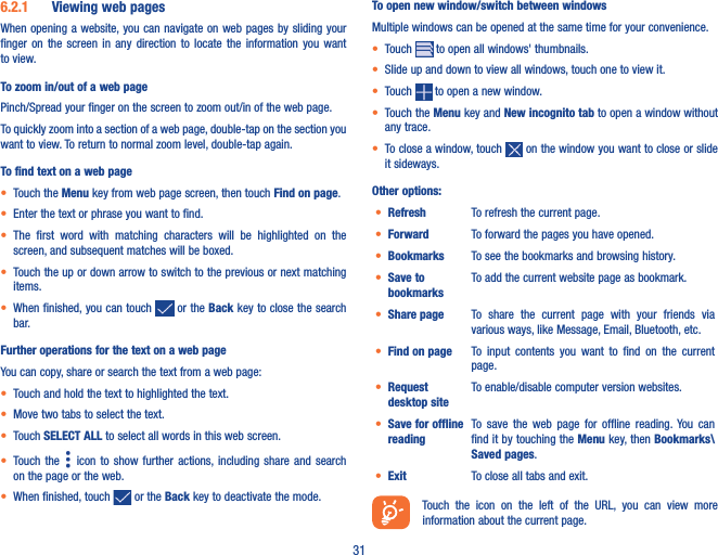 316�2�1  Viewing web pagesWhen opening a website, you can navigate  on web  pages by sliding your finger  on  the  screen  in  any  direction  to  locate  the  information  you  want to view.To zoom in/out of a web pagePinch/Spread your finger on the screen to zoom out/in of the web page. To quickly zoom into a section of a web page, double-tap on the section you want to view. To return to normal zoom level, double-tap again.To find text on a web page• Touch the Menu key from web page screen, then touch Find on page.• Enter the text or phrase you want to find.• The  first  word  with  matching  characters  will  be  highlighted  on  the screen, and subsequent matches will be boxed.• Touch the up or down arrow to switch to the previous or next matching items.• When finished, you can touch   or the Back key to close the search bar.Further operations for the text on a web pageYou can copy, share or search the text from a web page:• Touch and hold the text to highlighted the text.• Move two tabs to select the text. • Touch SELECT ALL to select all words in this web screen.• Touch  the    icon  to  show further  actions, including  share  and search on the page or the web. • When finished, touch   or the Back key to deactivate the mode.To open new window/switch between windowsMultiple windows can be opened at the same time for your convenience.• Touch   to open all windows&apos; thumbnails.• Slide up and down to view all windows, touch one to view it.• Touch   to open a new window.• Touch the Menu key and New incognito tab to open a window without any trace.• To close a window, touch   on the window you want to close or slide it sideways.Other options:• Refresh To refresh the current page.• Forward To forward the pages you have opened.• Bookmarks To see the bookmarks and browsing history.• Save to bookmarksTo add the current website page as bookmark.• Share page To  share  the  current  page  with  your  friends  via various ways, like Message, Email, Bluetooth, etc.• Find on page To  input  contents  you  want  to  find  on  the  current page.• Request desktop siteTo enable/disable computer version websites.• Save for offline readingTo  save  the  web  page  for  offline  reading.  You  can find it by touching the Menu key, then Bookmarks\Saved pages.• Exit To close all tabs and exit.Touch  the  icon  on  the  left  of  the  URL,  you  can  view  more information about the current page. 