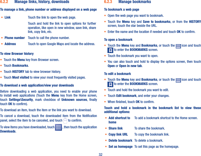 326�2�2  Manage links, history, downloadsTo manage a link, phone number or address displayed on a web page• Link Touch the link to open the web page.Touch  and  hold  the  link to  open  options  for further operation, like open in new window, save link, share link, copy link, etc. • Phone number Touch to call the phone number.• Address Touch to open Google Maps and locate the address.To view Browser history• Touch the Menu key from Browser screen.• Touch Bookmarks.• Touch HISTORY tab to view browser history.• Touch Most visited to view your most frequently visited pages.To download a web application/view your downloadsBefore  downloading  a  web  application,  you  need  to  enable  your  phone to  install  web  applications  (Touch  the  Menu  key  from  the  Home  screen, touch  Settings\Security,  mark  checkbox  of  Unknown  sources,  finally touch OK to confirm).To download an item, touch the item or the link you want to download.To  cancel  a download,  touch  the  downloaded  item  from the  Notification panel, select the item to be canceled, and touch   to confirm.To view items you have downloaded, touch   , then touch the application Downloads. 6�2�3  Manage bookmarksTo bookmark a web page• Open the web page you want to bookmark.• Touch  the  Menu  key  and  Save  to  bookmarks, or  from  the  HISTORY screen, touch the star beside the URL.• Enter the name and the location if needed and touch OK to confirm.To open a bookmark• Touch the Menu key and Bookmarks, or touch the   icon and touch  to enter the BOOKMARKS screen.• Touch the bookmark you want to open.• You can also  touch  and  hold  to  display the options screen, then touch Open or Open in new tab.To edit a bookmark• Touch the Menu key and Bookmarks, or touch the   icon and touch  to enter the BOOKMARKS screen.• Touch and hold the bookmark you want to edit. • Touch Edit bookmark, and enter your changes.• When finished, touch OK to confirm.Touch  and  hold  a  bookmark  in  the  bookmark  list  to  view  these additional options:• Add shortcut to homeTo add a bookmark shortcut to the Home screen.• Share link To share the bookmark.• Copy link URL To copy the bookmark link.• Delete bookmark To delete a bookmark.• Set as homepage To set this page as the homepage.