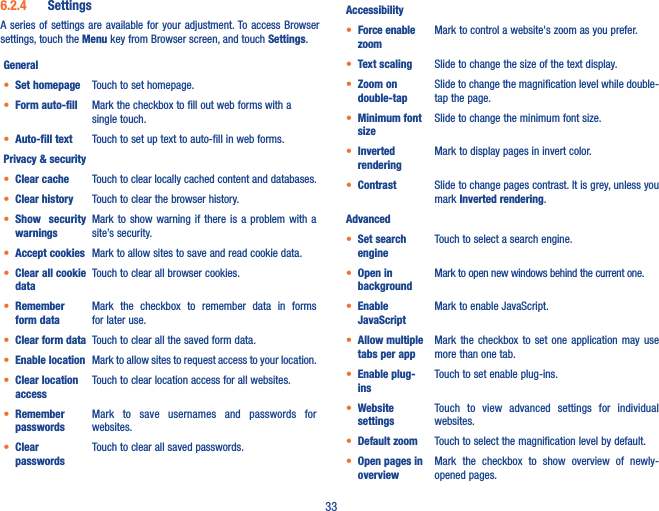 336�2�4  SettingsA series  of  settings are available  for  your adjustment. To  access Browser settings, touch the Menu key from Browser screen, and touch Settings.General• Set homepage Touch to set homepage.• Form auto-fill Mark the checkbox to fill out web forms with a single touch.• Auto-fill text Touch to set up text to auto-fill in web forms.Privacy &amp; security• Clear cache Touch to clear locally cached content and databases.• Clear history Touch to clear the browser history.• Show  security warningsMark to show  warning  if  there  is  a  problem  with  a site’s security.• Accept cookies Mark to allow sites to save and read cookie data.• Clear all cookie dataTouch to clear all browser cookies.• Remember form dataMark  the  checkbox  to  remember  data  in  forms for later use.• Clear form data Touch to clear all the saved form data.• Enable location Mark to allow sites to request access to your location.• Clear location accessTouch to clear location access for all websites.• Remember passwordsMark  to  save  usernames  and  passwords  for websites.• Clear passwordsTouch to clear all saved passwords.Accessibility• Force enable zoomMark to control a website&apos;s zoom as you prefer.• Text scaling Slide to change the size of the text display.• Zoom on double-tapSlide to change the magnification level while double-tap the page.• Minimum font sizeSlide to change the minimum font size.• Inverted renderingMark to display pages in invert color.• Contrast Slide to change pages contrast. It is grey, unless you mark Inverted rendering.Advanced• Set search engineTouch to select a search engine.• Open in backgroundMark to open new windows behind the current one.• Enable JavaScriptMark to enable JavaScript.• Allow multiple tabs per appMark  the  checkbox  to  set one  application  may  use more than one tab.• Enable plug-insTouch to set enable plug-ins.• Website settingsTouch  to  view  advanced  settings  for  individual websites.• Default zoom Touch to select the magnification level by default.• Open pages in overviewMark  the  checkbox  to  show  overview  of  newly-opened pages.