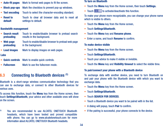 34• Auto-fit pages Mark to format web pages to fit the screen.• Block pop-ups Mark the checkbox to prevent pop-up windows.• Text encoding Touch to select the character-encoding standard.• Reset to defaultTouch  to  clear  all  browser  data  and  to  reset  all settings to default.Bandwidth management• Search result preloadingTouch  to  enable/disable browser  to  preload  search results in the background.• Web page preloadingTouch to enable/disable browser to preload web page in the background.• Load images Mark to display images on web pages.Labs• Quick controls Mark to enable quick controls. • Fullscreen Mark to use the fullscreen mode.6�3  Connecting to Bluetooth devices (1)Bluetooth  is  a  short-range  wireless  communication  technology  that  you can  use  to  exchange  data,  or  connect  to  other  Bluetooth  devices  for various uses. To access this function, touch the Menu key from  the Home screen, then touch Settings\Bluetooth, your advice and other available ones will show on the screen.(1)  You  are  recommended  to  use  ALCATEL  ONETOUCH  Bluetooth headsets,  which  have  been  tested  and  proved  compatible with  phone.  You  can  go  to  www.alcatelonetouch.com  for  more information about ALCATEL ONETOUCH Bluetooth headsets.To turn on Bluetooth• Touch the Menu key from the Home screen, then touch Settings�• Touch   to activate/deactivate this function.To make your phone more recognizable, you can change your phone name which is visible to others.• Touch the Menu key from the Home screen, • Touch Settings\Bluetooth.• Touch the Menu key and Rename phone.• Enter a name, and touch Rename to confirm.To make device visible• Touch the Menu key from the Home screen.• Touch Settings\Bluetooth.• Touch your advice to make it visible or invisible.• Touch the Menu key and Visibility timeout to select the visible time.To pair/connect your phone with a Bluetooth device To  exchange  data  with  another  device,  you  need  to  turn  Bluetooth  on and  pair  your  phone  with  the  Bluetooth  device  with  which  you  want  to exchange data.• Touch the Menu key from the Home screen.• Touch Settings\Bluetooth.• Touch SEARCH FOR DEVICES.• Touch a Bluetooth device you want to be paired with in the list.• A dialog will popup, touch Pair to confirm.• If the pairing is successful, your phone connects to the device.