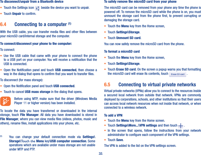 35To disconnect/unpair from a Bluetooth device• Touch the Settings icon   beside the device you want to unpair.• Touch Unpair to confirm.6�4  Connecting to a computer (1)With the  USB cable, you can  transfer  media files and  other files between your microSD card/internal storage and the computer. To connect/disconnect your phone to the computer:To connect:• Use  the  USB cable  that  came  with  your  phone  to  connect  the  phone to a USB port on  your computer. You will receive a notification that the USB is connected.• Open the Notification panel  and  touch  USB connected, then choose a way in the dialog that opens to confirm that you want to transfer files.To disconnect (for mass storage):• Open the Notification panel and touch USB connected.• Touch to cancel USB mass storage in the dialog that opens.Before  using  MTP,  make  sure  that  the  driver  (Windows  Media Player 11 or higher version) has been installed. To  locate  the  data  you  have  transferred  or  downloaded  in  the  internal storage, touch  File  Manager. All  data  you  have  downloaded  is  stored  in File Manager, where you can view media files (videos, photos, music and others), rename files, install applications into your phone, etc.(1)  You  can  change  your  default  connection  mode  via  Settings\Storage\Touch the Menu key\USB computer connection. Some operations which are available under mass storage are not usable under MTP and PTP.To safely remove the microSD card from your phoneThe microSD card can be removed from your phone any time the phone is powered off. To remove the microSD card while the phone is on, you must unmount  the  storage  card  from  the  phone  first,  to  prevent  corrupting  or damaging the storage card.• Touch the Menu key from the Home screen, • Touch Settings\Storage.• Touch Unmount SD card.You can now safely remove the microSD card from the phone.To format a microSD card• Touch the Menu key from the Home screen, • Touch Settings\Storage.• Touch Erase SD card. On the screen a popup warns you that formatting the microSD card will erase its contents, touch   .6�5  Connecting to virtual private networksVirtual private networks (VPNs) allow you to connect to the resources inside a  secured  local  network  from  outside  that  network. VPNs  are  commonly deployed by corporations, schools, and other institutions so that their users can access local network resources when not inside that network, or when connected to a wireless network.To add a VPN• Touch the Menu key from the Home screen. • Touch Settings\More���\VPN settings and then touch   .• In  the  screen  that  opens,  follow  the  instructions  from  your  network administrator to configure each component of the VPN settings.• Touch Save.The VPN is added to the list on the VPN settings screen.