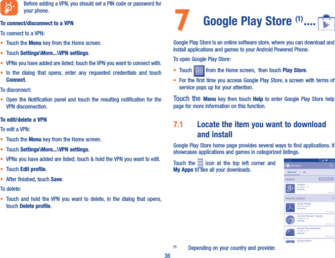 36Before adding a VPN, you should set a PIN code or password for your phone.To connect/disconnect to a VPNTo connect to a VPN:• Touch the Menu key from the Home screen. • Touch Settings\More���\VPN settings.• VPNs you have added are listed; touch the VPN you want to connect with.• In  the  dialog  that  opens,  enter  any  requested  credentials  and  touch Connect.To disconnect:• Open the Notification panel  and  touch  the  resulting  notification  for  the VPN disconnection.To edit/delete a VPNTo edit a VPN:• Touch the Menu key from the Home screen. • Touch Settings\More���\VPN settings.• VPNs you have added are listed; touch &amp; hold the VPN you want to edit.• Touch Edit profile.• After finished, touch Save.To delete:• Touch  and  hold  the VPN  you  want  to  delete, in  the  dialog  that opens, touch Delete profile.7  Google Play Store (1) ����Google Play Store is an online software store, where you can download and install applications and games to your Android Powered Phone.To open Google Play Store:• Touch   from the Home screen,  then touch Play Store.• For the first time you access Google Play Store, a screen with terms of service pops up for your attention.Touch the Menu  key  then  touch  Help  to  enter  Google  Play  Store  help page for more information on this function.7�1  Locate the item you want to download and installGoogle Play Store home page provides several ways to find applications. It showcases applications and games in categorized listings. Touch  the    icon  at  the  top  left  corner  and        My Apps to see all your downloads.(1)  Depending on your country and provider.