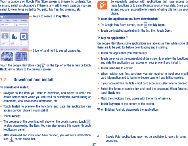 37Touch a category on Google Play Store screen to browse its contents. You can also select a subcategory if there is any. Within each category you can select to view items sorted by Top paid, Top free, Top grossing, etc.Touch to search in Play Store.Slide left and right to see all categories.Touch the Google Play Store icon   on the top left of the screen or touch Back key to return to the previous screen. 7�2  Download and installTo download &amp; install:• Navigate  to  the  item  you  want  to  download,  and  select  to  enter  the details screen from which you can read its description, overall rating or comments, view developer’s information, etc.• Touch  Install  to  preview  the  functions  and  data  the  application  can access on your phone if you install it.• Touch Accept.• The progress of the download will show on the details screen, touch to stop downloading the item. You can  also access this screen through Notification panel.• After download and installation have finished, you will see a notification icon   on the status bar.Be  especially  cautious  with  applications  that  have  access  to many functions or to a significant amount of your data. Once you accept, you are responsible for results of using this item on your phone.To open the application you have downloaded:• On Google Play Store screen, touch   and My Apps.• Touch the installed application in the list, then touch Open.To buy an application (1)On Google Play Store, some applications are labeled as free, while some of them are to be paid for before downloading and installing.• Touch the application you want to buy.• Touch the price on the upper-right of the screen to preview the functions and data the application can access on your phone if you install it.• Touch Continue to confirm.• When making your first purchase, you are required to input your credit card information and to log in to Google payment and billing service.• If your account has multiple credit card accounts, select one to proceed.• Select the Terms of service link and read the document. When finished, touch Back key.• Mark the checkbox if you agree with the terms of service.• Touch Buy now at the bottom of the screen.When finished, Android downloads the application.(1)  Google  Paid applications  may  not  be  available  to  users  in  some countries.