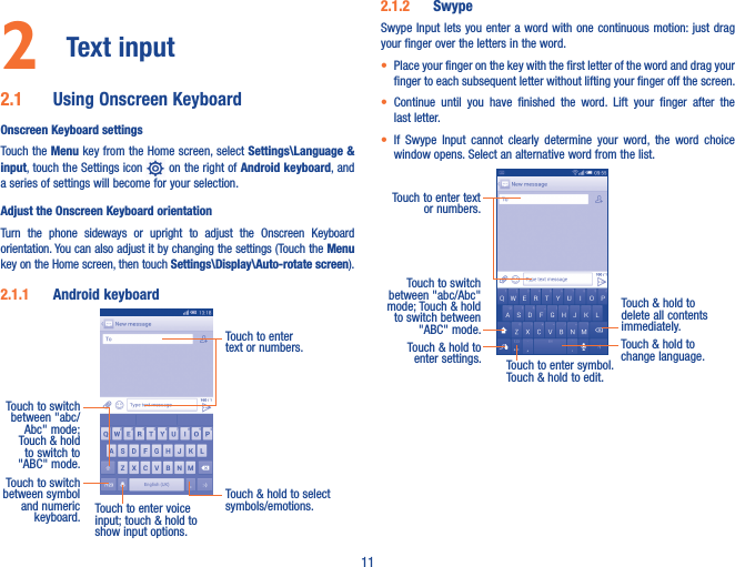 112  Text input 2�1  Using Onscreen KeyboardOnscreen Keyboard settingsTouch the Menu key from the Home screen, select Settings\Language &amp; input, touch the Settings icon   on the right of Android keyboard, and a series of settings will become for your selection. Adjust the Onscreen Keyboard orientationTurn  the  phone  sideways  or  upright  to  adjust  the  Onscreen  Keyboard orientation. You can also adjust it by changing the settings (Touch the Menu key on the Home screen, then touch Settings\Display\Auto-rotate screen).2�1�1  Android keyboardTouch to switch between symbol and numeric keyboard.Touch &amp; hold to select symbols/emotions.Touch to enter text or numbers.Touch to enter voice input; touch &amp; hold to show input options.Touch to switch between &quot;abc/Abc&quot; mode; Touch &amp; hold to switch to &quot;ABC&quot; mode.2�1�2  SwypeSwype Input  lets you enter a word  with one continuous  motion: just drag your finger over the letters in the word.• Place your finger on the key with the first letter of the word and drag your finger to each subsequent letter without lifting your finger off the screen.• Continue  until  you  have  finished  the  word.  Lift  your  finger  after  the last letter.• If  Swype  Input  cannot  clearly  determine  your  word,  the  word  choice window opens. Select an alternative word from the list.Touch to enter text or numbers. Touch to switch  between &quot;abc/Abc&quot; mode; Touch &amp; hold to switch between &quot;ABC&quot; mode.Touch to enter symbol. Touch &amp; hold to edit.Touch &amp; hold to delete all contents immediately.Touch &amp; hold to enter settings.Touch &amp; hold to change language. 