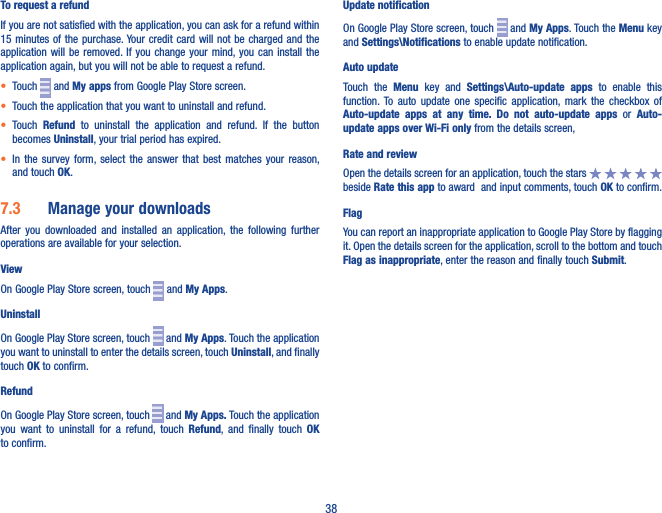 38To request a refundIf you are not satisfied with the application, you can ask for a refund within 15 minutes  of the  purchase. Your credit card will not  be charged  and the application will be removed. If  you  change your mind, you  can  install the application again, but you will not be able to request a refund.• Touch   and My apps from Google Play Store screen.• Touch the application that you want to uninstall and refund.• Touch  Refund  to  uninstall  the  application  and  refund.  If  the  button becomes Uninstall, your trial period has expired.• In  the  survey form, select  the  answer  that best  matches  your  reason, and touch OK.7�3  Manage your downloadsAfter  you  downloaded  and  installed  an  application,  the  following  further operations are available for your selection. ViewOn Google Play Store screen, touch   and My Apps.UninstallOn Google Play Store screen, touch   and My Apps. Touch the application you want to uninstall to enter the details screen, touch Uninstall, and finally touch OK to confirm.RefundOn Google Play Store screen, touch   and My Apps� Touch the application you  want  to  uninstall  for  a  refund,  touch  Refund,  and  finally  touch  OK to confirm.Update notificationOn Google Play Store screen, touch   and My Apps. Touch the Menu key and Settings\Notifications to enable update notification.Auto updateTouch  the  Menu  key  and  Settings\Auto-update  apps  to  enable  this function. To  auto  update  one  specific  application,  mark  the  checkbox  of Auto-update  apps  at  any  time�  Do  not  auto-update  apps  or  Auto-update apps over Wi-Fi only from the details screen,Rate and reviewOpen the details screen for an application, touch the stars   beside Rate this app to award  and input comments, touch OK to confirm.FlagYou can report an inappropriate application to Google Play Store by flagging it. Open the details screen for the application, scroll to the bottom and touch Flag as inappropriate, enter the reason and finally touch Submit.
