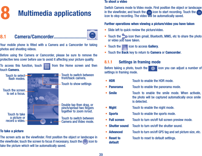 398  Multimedia applications8�1  Camera/Camcorder���������������������������Your  mobile  phone  is  fitted  with  a  Camera  and  a  Camcorder  for  taking photos and shooting videos.Before  using  the  Camera  or  Camcorder,  please  be  sure  to  remove  the protective lens cover before use to avoid it affecting your picture quality.To  access  this  function,  touch    from  the  Home  screen  and  then touch Camera.Touch to select  flash modes.Double tap then drag, or pinch/spread two fingers together to zoom in/out.Touch to switch between front/back camera.Touch to take a picture or record a video. Touch to switch between Camera and Video mode.Touch the screen to set a focus.Touch to show settingsTo take a pictureThe screen acts as the viewfinder. First position the object or landscape in the viewfinder, touch the screen to focus if necessary, touch the   icon to take the picture which will be automatically saved.  To shoot a videoSwitch Camera mode to Video mode. First position the object or landscape in the viewfinder, and touch the   icon to start recording. Touch the   icon to stop recording. The video will be automatically saved. Further operations when viewing a picture/video you have taken• Slide left to quick review the picture/video.• Touch the   icon then gmail, Bluetooth, MMS, etc to share the photo or video you have taken.• Touch the   icon to access Gallery.• Touch the Back key to return to Camera or Camcorder.8�1�1  Settings in framing modeBefore taking  a photo, touch the   icon you  can adjust a  number of settings in framing mode.• HDR Touch to enable the HDR mode.• Panorama Touch to enable the panorama mode.• Smile Touch  to  enable  the  smile  mode.  When  activate, the photo will be captured automatically once smile is detected.• Night Touch to enable the night mode. • Sports Touch to enable the sports mode.• Full screen Touch to turn on/off full screen preview mode.• Shutter sound Touch to turn on/off the shutter sound.• Advanced Touch to turn on/off GPS tag and set picture size, etc. • Reset to defaultTouch to reset to default settings.