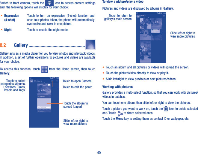 40Switch to  front  camera, touch  the    icon to access camera  settings and  the following options will display for your choice:• Expression (4-shot)Touch  to  turn  on  expression  (4-shot)  function  and once four photos taken, the phone will automatically synthesize and save in one picture.• Night Touch to enable the night mode. 8�2  Gallery �����������������������������������������������Gallery acts as a media player for you to view photos and playback videos. In addition, a set of further operations to pictures and videos are available for your choice.To  access  this  function,  touch    from  the  Home  screen,  then  touch Gallery.Touch the album to spread it apartSlide left or right to view more albumsTouch to select categories: Albums, Locations, Times,  People and Tags.Touch to open CameraTouch to edit the photo.To view a picture/play a videoPictures and videos are displayed by albums in Gallery.Slide left or right to view more picturesTouch to return to gallery&apos;s main screen• Touch an album and all pictures or videos will spread the screen.• Touch the picture/video directly to view or play it.• Slide left/right to view previous or next pictures/videos.Working with picturesGallery provides a multi-select function, so that you can work with pictures/videos in batches.You can touch one album, then slide left or right to view the pictures. Touch a picture you want to work on, touch the   icon to delete selected one. Touch    to share selected ones. Touch the Menu key to setting them as contact ID or wallpaper, etc. 