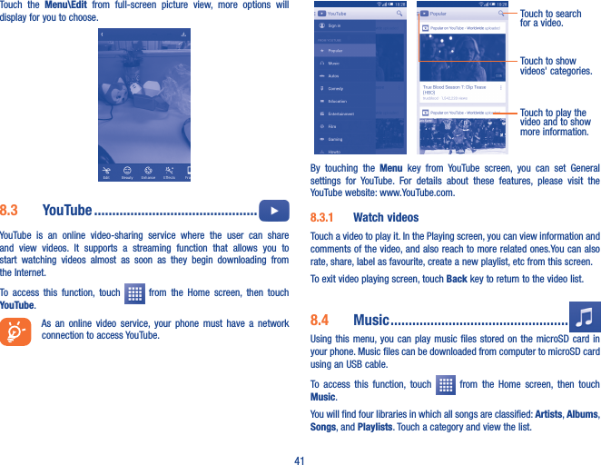 41Touch  the  Menu\Edit  from  full-screen  picture  view,  more  options  will display for you to choose.8�3  YouTube ���������������������������������������������  YouTube  is  an  online  video-sharing  service  where  the  user  can  share and  view  videos.  It  supports  a  streaming  function  that  allows  you  to start  watching  videos  almost  as  soon  as  they  begin  downloading  from the Internet.To  access  this  function,  touch    from  the  Home  screen,  then  touch YouTube.As  an  online  video service,  your  phone must  have  a  network connection to access YouTube.Touch to play the video and to show more information.Touch to search for a video.Touch to show videos&apos; categories.By  touching  the  Menu  key  from  YouTube  screen,  you  can  set  General settings  for  YouTube.  For  details  about  these  features,  please  visit  the YouTube website: www.YouTube.com.8�3�1  Watch videosTouch a video to play it. In the Playing screen, you can view information and comments of the video, and also reach to more related ones.You can also rate, share, label as favourite, create a new playlist, etc from this screen.To exit video playing screen, touch Back key to return to the video list.8�4  Music �������������������������������������������������Using this  menu, you  can play music files  stored on the microSD  card  in your phone. Music files can be downloaded from computer to microSD card using an USB cable.To  access  this  function,  touch    from  the  Home  screen,  then  touch Music. You will find four libraries in which all songs are classified: Artists, Albums, Songs, and Playlists. Touch a category and view the list.  