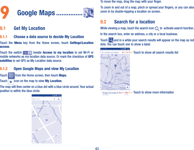 439  Google Maps ���������������9�1  Get My Location9�1�1  Choose a data source to decide My LocationTouch  the  Menu  key  from  the  Home  screen,  touch  Settings\Location access.Touch  the  switch   beside  Access  to  my  location  to  set  Wi-Fi  or mobile networks as my location data source. Or mark the checkbox of GPS satellites to set GPS as My Location data source.9�1�2  Open Google Maps and view My LocationTouch   from the Home screen, then touch Maps. Touch   icon on the map to view My Location. The map will then center on a blue dot with a blue circle around. Your actual position is within the blue circle.To move the map, drag the map with your finger. To zoom in and out of a map, pinch or spread your fingers, or you can also zoom in by double-tapping a location on screen.9�2  Search for a locationWhile viewing a map, touch the search icon   to  activate search function. In the search box, enter an address, a city or a local business. Touch   and in a while your search results will appear on the map as red dots. You can touch one to show a label. Touch to show all search results listTouch to show more information