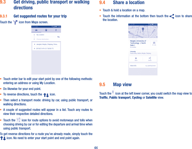 449�3  Get driving, public transport or walking directions9�3�1  Get suggested routes for your tripTouch the    icon from Maps screen.• Touch enter bar to edit your start point by one of the following methods: entering an address or using My Location.• Do likewise for your end point. • To reverse directions, touch the   icon.• Then select a transport mode: driving by car, using public transport, or walking directions. • A couple  of suggested routes  will appear in  a list. Touch any routes  to view their respective detailed directions.• Touch the   icon for route options to avoid motorways and tolls when choosing driving by car or for editing the departure and arrival time when using public transport.To get reverse directions for a route you’ve already made, simply touch the  icon. No need to enter your start point and end point again.9�4  Share a location• Touch &amp; hold a location on a map.• Touch the information  at  the  bottom  then  touch  the   icon to share the location.                                 9�5  Map viewTouch the   icon at the left lower corner, you could switch the map view to Traffic, Public transport, Cycling or Satellite view. 