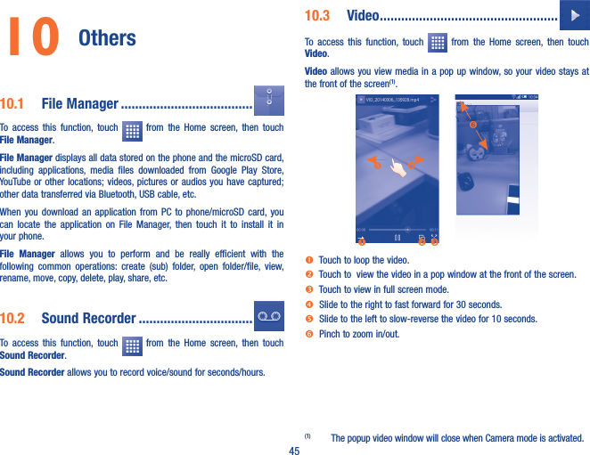 4510 Others 10�1  File Manager �������������������������������������To  access  this  function,  touch    from  the  Home  screen,  then  touch File Manager.File Manager displays all data stored on the phone and the microSD card, including  applications,  media  files  downloaded  from  Google  Play  Store, YouTube or other locations; videos, pictures or audios you have captured; other data transferred via Bluetooth, USB cable, etc. When  you  download  an  application  from  PC  to  phone/microSD card, you can  locate  the  application  on  File  Manager,  then  touch  it  to  install  it  in your phone.File  Manager  allows  you  to  perform  and  be  really  efficient  with  the following  common  operations:  create  (sub)  folder,  open  folder/file,  view, rename, move, copy, delete, play, share, etc.10�2  Sound Recorder ��������������������������������To  access  this  function,  touch    from  the  Home  screen,  then  touch Sound Recorder.Sound Recorder allows you to record voice/sound for seconds/hours.10�3  Video ��������������������������������������������������To  access  this  function,  touch    from  the  Home  screen,  then  touch Video.Video allows you view media in a pop up window, so  your video stays at the front of the screen(1).   Touch to loop the video.  Touch to  view the video in a pop window at the front of the screen.  Touch to view in full screen mode.  Slide to the right to fast forward for 30 seconds.  Slide to the left to slow-reverse the video for 10 seconds.   Pinch to zoom in/out.(1)  The popup video window will close when Camera mode is activated.