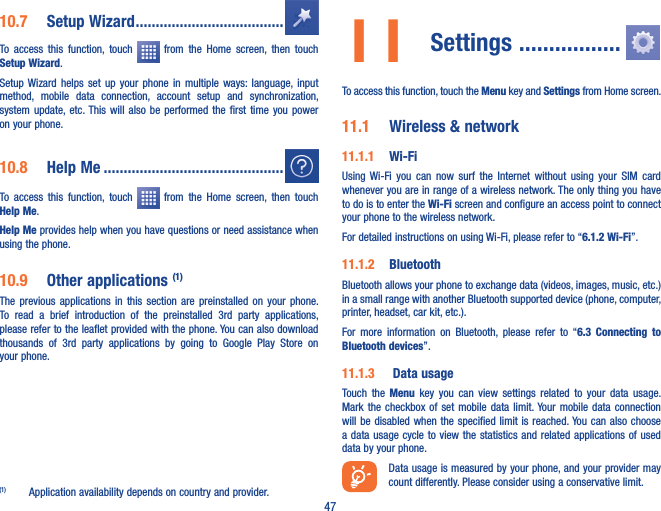 4710�7  Setup Wizard �������������������������������������To  access  this  function,  touch    from  the  Home  screen,  then  touch Setup Wizard.Setup Wizard  helps  set  up  your  phone  in  multiple  ways:  language,  input method,  mobile  data  connection,  account  setup  and  synchronization, system update, etc. This  will  also  be  performed  the  first  time  you  power on your phone.10�8  Help Me ���������������������������������������������To  access  this  function,  touch    from  the  Home  screen,  then  touch Help Me.Help Me provides help when you have questions or need assistance when using the phone.10�9  Other applications (1)The  previous  applications  in  this  section  are  preinstalled  on  your  phone. To  read  a  brief  introduction  of  the  preinstalled  3rd  party  applications, please refer to the leaflet provided with the phone. You can also download thousands  of  3rd  party  applications  by  going  to  Google  Play  Store  on your phone.(1)  Application availability depends on country and provider.11 Settings ����������������� To access this function, touch the Menu key and Settings from Home screen.11�1  Wireless &amp; network11�1�1  Wi-FiUsing  Wi-Fi  you  can  now  surf  the  Internet  without  using  your  SIM  card whenever you are in range of a wireless network. The only thing you have to do is to enter the Wi-Fi screen and configure an access point to connect your phone to the wireless network.For detailed instructions on using Wi-Fi, please refer to “6�1�2 Wi-Fi”.11�1�2  Bluetooth  Bluetooth allows your phone to exchange data (videos, images, music, etc.) in a small range with another Bluetooth supported device (phone, computer, printer, headset, car kit, etc.).For  more  information  on  Bluetooth,  please  refer  to  “6�3  Connecting  to Bluetooth devices”.11�1�3   Data usageTouch  the  Menu  key you  can  view  settings related  to  your  data  usage. Mark the checkbox of set mobile  data limit. Your mobile data  connection will be  disabled when  the specified limit  is reached. You can  also choose a data  usage cycle to view the statistics  and related applications of used data by your phone.Data usage is measured by your phone, and your provider may count differently. Please consider using a conservative limit.