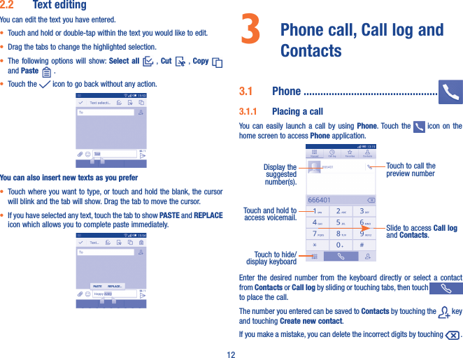 122�2  Text editingYou can edit the text you have entered.• Touch and hold or double-tap within the text you would like to edit.• Drag the tabs to change the highlighted selection.• The following  options  will  show: Select  all    , Cut    ,  Copy   and Paste   .   • Touch the   icon to go back without any action.You can also insert new texts as you prefer• Touch where you want to type, or touch and hold the blank, the cursor will blink and the tab will show. Drag the tab to move the cursor.• If you have selected any text, touch the tab to show PASTE and REPLACE icon which allows you to complete paste immediately.3   Phone call, Call log and Contacts 3�1  Phone ������������������������������������������������3�1�1  Placing a callYou  can  easily  launch  a call  by  using  Phone. Touch the   icon  on  the home screen to access Phone application. Touch and hold to access voicemail.Display the suggested number(s).Slide to access Call log and Contacts.Touch to call the preview numberTouch to hide/display keyboardEnter  the  desired  number  from  the  keyboard  directly  or  select  a  contact from Contacts or Call log by sliding or touching tabs, then touch   to place the call. The number you entered can be saved to Contacts by touching the   key and touching Create new contact.If you make a mistake, you can delete the incorrect digits by touching   .