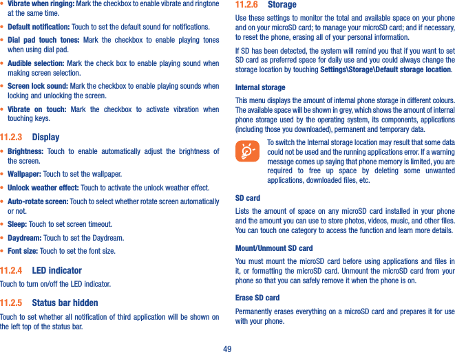 49• Vibrate when ringing: Mark the checkbox to enable vibrate and ringtone at the same time.• Default notification: Touch to set the default sound for notifications.• Dial  pad  touch  tones:  Mark  the  checkbox  to  enable  playing  tones when using dial pad.• Audible selection:  Mark the check  box to enable playing sound  when making screen selection.• Screen lock sound: Mark the checkbox to enable playing sounds when locking and unlocking the screen.• Vibrate  on  touch:  Mark  the  checkbox  to  activate  vibration  when touching keys.11�2�3  Display• Brightness:  Touch  to  enable  automatically  adjust  the  brightness  of the screen.• Wallpaper: Touch to set the wallpaper.• Unlock weather effect: Touch to activate the unlock weather effect.• Auto-rotate screen: Touch to select whether rotate screen automatically or not.• Sleep: Touch to set screen timeout.• Daydream: Touch to set the Daydream.• Font size: Touch to set the font size.11�2�4  LED indicatorTouch to turn on/off the LED indicator.11�2�5  Status bar hiddenTouch to set whether  all notification of third application will be shown  on the left top of the status bar.11�2�6  StorageUse these settings to monitor the total and available space on your phone and on your microSD card; to manage your microSD card; and if necessary, to reset the phone, erasing all of your personal information.If SD has been detected, the system will remind you that if you want to set SD card as preferred space for daily use and you could always change the storage location by touching Settings\Storage\Default storage location.Internal storageThis menu displays the amount of internal phone storage in different colours. The available space will be shown in grey, which shows the amount of internal phone  storage used by  the operating system, its components, applications (including those you downloaded), permanent and temporary data.To switch the Internal storage location may result that some data could not be used and the running applications error. If a warning message comes up saying that phone memory is limited, you are required  to  free  up  space  by  deleting  some  unwanted applications, downloaded files, etc.SD card Lists  the  amount  of  space  on  any  microSD  card  installed  in  your  phone and the amount you can use to store photos, videos, music, and other files. You can touch one category to access the function and learn more details.Mount/Unmount SD cardYou  must  mount  the  microSD  card  before  using  applications  and  files  in it, or  formatting  the  microSD  card. Unmount  the  microSD  card  from  your phone so that you can safely remove it when the phone is on. Erase SD cardPermanently erases everything on a microSD card and prepares it for use with your phone. 