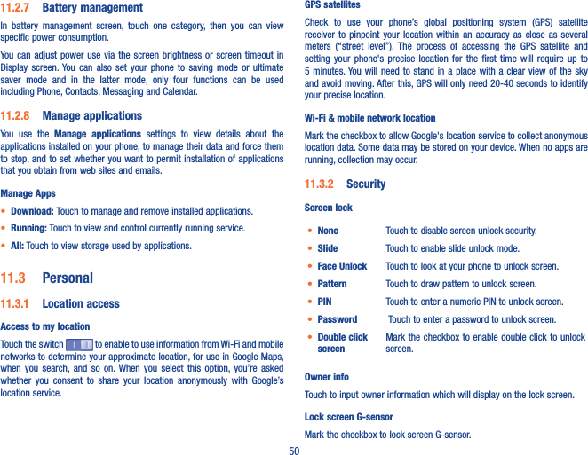 5011�2�7  Battery managementIn  battery  management  screen,  touch  one  category,  then  you  can  view specific power consumption.You can  adjust  power  use via the screen  brightness  or screen timeout  in Display  screen. You  can  also  set  your  phone  to  saving  mode  or  ultimate saver  mode  and  in  the  latter  mode,  only  four  functions  can  be  used including Phone, Contacts, Messaging and Calendar.11�2�8  Manage applicationsYou  use  the  Manage  applications  settings  to  view  details  about  the applications installed on your phone, to manage their data and force them to stop, and to set whether you want to permit installation of applications that you obtain from web sites and emails.Manage Apps• Download: Touch to manage and remove installed applications.• Running: Touch to view and control currently running service.• All: Touch to view storage used by applications.11�3  Personal11�3�1  Location accessAccess to my locationTouch the switch   to enable to use information from Wi-Fi and mobile networks to determine your approximate location, for use in Google Maps, when  you  search, and  so  on. When  you  select  this  option,  you’re  asked whether  you  consent  to  share  your  location  anonymously  with  Google’s location service.GPS satellites Check  to  use  your  phone’s  global  positioning  system  (GPS)  satellite receiver  to  pinpoint  your  location within an  accuracy as  close as  several meters  (“street  level”). The  process  of  accessing  the  GPS  satellite  and setting  your  phone&apos;s  precise  location  for  the  first  time  will  require  up  to 5 minutes. You will  need to stand  in  a place with  a clear view of the  sky and avoid moving. After this, GPS will only need 20-40 seconds to identify your precise location.Wi-Fi &amp; mobile network locationMark the checkbox to allow Google&apos;s location service to collect anonymous location data. Some data may be stored on your device. When no apps are running, collection may occur.11�3�2  SecurityScreen lock• None Touch to disable screen unlock security.• Slide Touch to enable slide unlock mode.• Face Unlock Touch to look at your phone to unlock screen.• Pattern Touch to draw pattern to unlock screen.• PIN Touch to enter a numeric PIN to unlock screen.• Password  Touch to enter a password to unlock screen.• Double click screenMark the checkbox to enable double click to unlock screen.Owner infoTouch to input owner information which will display on the lock screen.Lock screen G-sensorMark the checkbox to lock screen G-sensor.