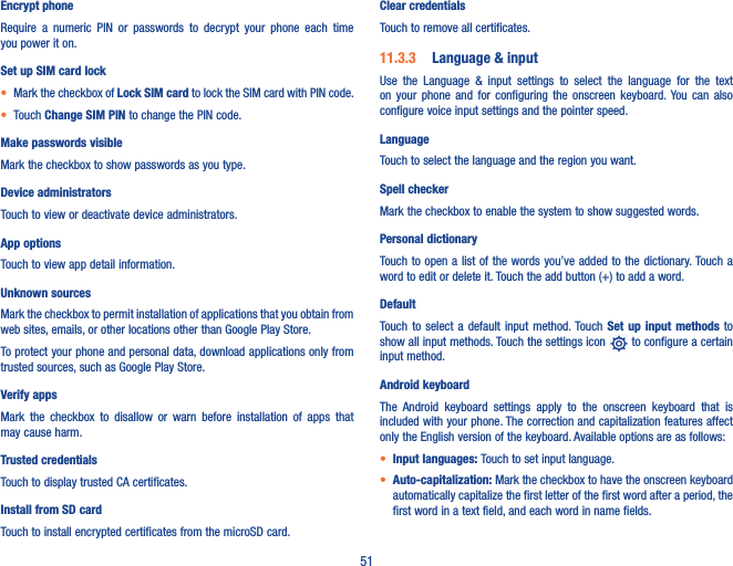 51Encrypt phoneRequire  a  numeric  PIN  or  passwords  to  decrypt  your  phone  each  time you power it on.Set up SIM card lock• Mark the checkbox of Lock SIM card to lock the SIM card with PIN code.• Touch Change SIM PIN to change the PIN code.Make passwords visibleMark the checkbox to show passwords as you type.Device administratorsTouch to view or deactivate device administrators.App optionsTouch to view app detail information.Unknown sources Mark the checkbox to permit installation of applications that you obtain from web sites, emails, or other locations other than Google Play Store.To protect your phone and personal data, download applications only from trusted sources, such as Google Play Store.Verify appsMark  the  checkbox  to  disallow  or  warn  before  installation  of  apps  that may cause harm.Trusted credentialsTouch to display trusted CA certificates.Install from SD card Touch to install encrypted certificates from the microSD card.Clear credentialsTouch to remove all certificates.11�3�3  Language &amp; inputUse  the  Language  &amp;  input  settings  to  select  the  language  for  the  text on  your  phone  and  for  configuring  the  onscreen  keyboard. You  can  also configure voice input settings and the pointer speed.LanguageTouch to select the language and the region you want.Spell checkerMark the checkbox to enable the system to show suggested words.Personal dictionaryTouch to open a list of the words you’ve added to the dictionary. Touch a word to edit or delete it. Touch the add button (+) to add a word.DefaultTouch to  select  a  default  input  method. Touch Set  up  input  methods  to show all input methods. Touch the settings icon   to configure a certain input method.Android keyboardThe  Android  keyboard  settings  apply  to  the  onscreen  keyboard  that  is included with your phone. The correction and capitalization features affect only the English version of the keyboard. Available options are as follows:• Input languages: Touch to set input language.• Auto-capitalization: Mark the checkbox to have the onscreen keyboard automatically capitalize the first letter of the first word after a period, the first word in a text field, and each word in name fields.