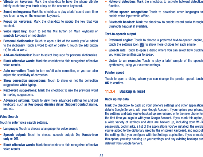 52• Vibrate  on  keypress:  Mark  the  checkbox  to  have  the  phone  vibrate briefly each time you touch a key on the onscreen keyboard.• Sound on keypress: Mark the checkbox to play a brief sound each time you touch a key on the onscreen keyboard.• Popup  on  keypress:  Mark  the  checkbox  to  popup  the  key  that  you touched.• Voice  input  key:  Touch  to  set  the  Mic  button  on  Main  keyboard  or symbols keyboard or not display.• Personal dictionaries: Touch to open a list of the words you’ve added to the dictionary. Touch a word to edit or delete it. Touch the add button (+) to add a word.• Add-on dictionaries: Touch to select language for personal dictionaries.• Block offensive words: Mark the checkbox to hide recognized offensive voice results.• Auto correction:  Touch to turn on/off  auto  correction, or  you can also adjust the sensitivity of correction.• Show  correction  suggestions:  Touch  to  show  or  not  the  correction suggestions while typing.• Next-word suggestions: Mark the checkbox to use the previous word in making suggestions.• Advanced settings: Touch to view more advanced settings for android keyboard, such as Key popup dismiss delay, Suggest Contact name, and etc.Voice SearchTouch to enter voice search settings.• Language: Touch to choose a language for voice search.• Speech  output:  Touch  to  choose  speech  output:  On,  Hands-free only or Off.• Block offensive words: Mark the checkbox to hide recognized offensive voice results.• Hotword  detection: Mark  the  checkbox  to  activate  hotword  detection function.• Offline  speech  recognition:  Touch  to  download  other  languages  to enable voice input while offline.• Bluetooth headset: Mark the checkbox to enable record audio through Bluetooth headset if available.Text-to-speech output• Preferred engine:  Touch to choose  a  preferred text-to-speech engine, touch the settings icon   to show more choices for each engine.• Speech rate: Touch to open a dialog where you can select how quickly you want the synthesizer to speak.• Listen  to  an  example:  Touch  to  play  a  brief  sample  of  the  speech synthesizer, using your current settings.Pointer speedTouch  to  open  a  dialog  where  you  can  change  the  pointer  speed,  touch OK to confirm.11�3�4  Backup &amp; resetBack up my dataMark the checkbox to back up your phone’s settings and other application data to Google Servers, with your Google Account. If you replace your phone, the settings and data you’ve backed up are restored onto the new phone for the first time you sign in with your Google Account. If you mark this option, a  wide  variety of  settings  and  data  are  backed  up, including  your  Wi-Fi passwords, bookmarks, a list of the applications you’ve installed, the words you’ve added to the dictionary used by the onscreen keyboard, and most of the settings that you configure with the Settings application. If you unmark this option, you stop backing up your settings, and any existing backups are deleted from Google Servers.